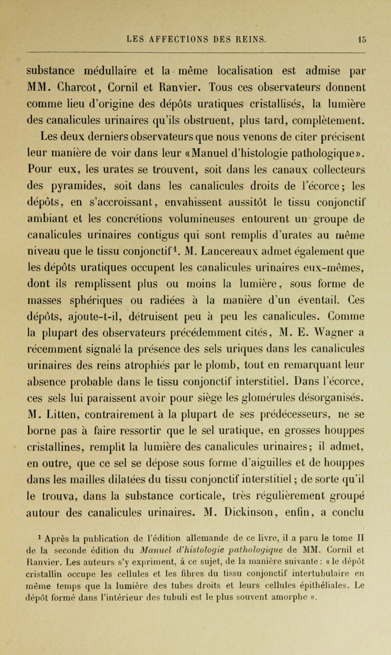 substance médullaire et la même localisation est admise par MM. Charcot, Cornil et Ranvier. Tous ces observateurs donnent comme lieu d'origine des dépôts uratiques cristallisés, la lumière des canalicules urinaires qu'ils obstruent, plus tard, complètement. Les deux derniers observateurs que nous venons de citer précisent leur manière de voir dans leur «Manuel d'histologie pathologique ». Pour eux, les urates se trouvent, soit clans les canaux collecteurs des pyramides, soit dans les canalicules droits de l'écorce; les dépôts, en s'accroissant, envahissent aussitôt le tissu conjonctif ambiant et les concrétions volumineuses entourent un groupe de canalicules urinaires contigus qui sont remplis d'urates au même niveau que le tissu conjonctif1. M. Lancereaux admet également que les dépôts uratiques occupent les canalicules urinaires eux-mêmes, dont ils remplissent plus ou moins la lumière, sous forme de masses sphériques ou radiées à la manière d'un éventail. Ces dépôts, ajoute-t-il, détruisent peu à peu les canalicules. Comme la plupart des observateurs précédemment cités, M. E. Wagner a récemment signalé la présence des sels uriques dans les canalicules urinaires des reins atrophiés par le plomb, tout en remarquant leur absence probable dans le tissu conjonctif interstitiel. Dans l'écorce, ces sels lui paraissent avoir pour siège les glomérules désorganisés. M. Litten, contrairement à la plupart de ses prédécesseurs, ne se borne pas à faire ressortir que le sel uratique, en grosses houppes cristallines, remplit la lumière des canalicules urinaires; il admet, en outre, que ce sel se dépose sous forme d'aiguilles et de houppes dans les mailles dilatées du tissu conjonctif interstitiel ; de sorte qu'il le trouva, dans la substance corticale, très régulièrement groupé autour des canalicules urinaires. M. Dickinson, enfin, a conclu 1 Après la publication de l'édition allemande de ce livre, il a paru le tome II de la seconde édition du Manuel d'histologie pathologique de MM. Cornil et Ranvier. Les auteurs s'y expriment, à ce sujet, de la manière suivante : « le dépôt cristallin occupe les cellules et les fibres du tissu conjonctif intertubulaire en même temps que la lumière des tubes droits et leurs cellules épitbéliales. Le dépôt formé dans l'intérieur des tubuli est le plus souvent amorplie ».