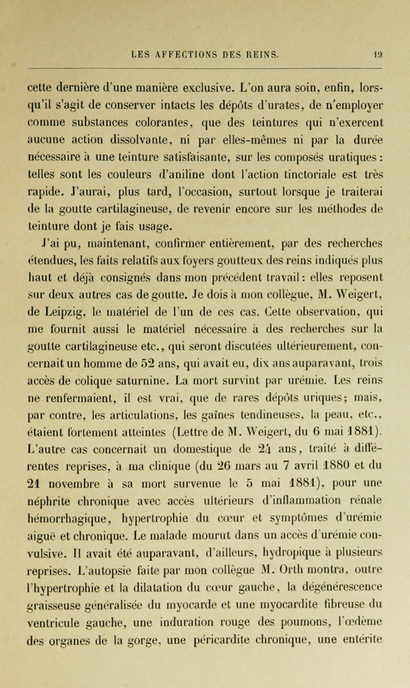 cette dernière d'une manière exclusive. L'on aura soin, enfin, lors- qu'il s'agit de conserver intacts les dépôts d'urates, de n'employer comme substances colorantes, que des teintures qui n'exercent aucune action dissolvante, ni par elles-mêmes ni par la durée nécessaire à une teinture satisfaisante, sur les composés uratiques: telles sont les couleurs d'aniline dont l'action tinctoriale est très rapide. J'aurai, plus tard, l'occasion, surtout lorsque je traiterai de la goutte cartilagineuse, de revenir encore sur les méthodes de teinture dont je fais usage. J'ai pu, maintenant, confirmer entièrement, par des recherches étendues, les faits relatifs aux foyers goutteux, des reins indiqués plus haut et déjà consignés dans mon précédent travail: elles reposent sur deux autres cas dégoutte. Je dois à mon collègue, M. Weigert, de Leipzig, le matériel de l'un de ces cas. Celte observation, qui me fournit aussi le matériel nécessaire à des recherches sur la goutte cartilagineuse etc., qui seront discutées ultérieurement, con- cernait un homme de 52 ans, qui avait eu, dix ans auparavant, trois accès de colique saturnine. La mort survint par urémie. Les reins ne renfermaient, il est vrai, que de rares dépôts uriques; mais, par contre, les articulations, les gaines tendineuses, la peau, etc.. étaient fortement atteintes (Lettre de M. Weigert, du G mai 1881). L'autre cas concernait un domestique de 24 ans, traité à diffé- rentes reprises, à ma clinique (du 26 mars au 7 avril 1880 et du 21 novembre à sa mort survenue le 5 mai 1881), pour une néphrite chronique avec accès ultérieurs d'inflammation rénale hémorrhagique, hypertrophie du cœur et symptômes d'urémie aiguë et chronique. Le malade mourut dans un accès d'urémie con- vulsive. Il avait été auparavant, d'ailleurs, hydropique à plusieurs reprises. L'autopsie faite par mon collègue M. Orth montra, outre l'hypertrophie et la dilatation du cœur gauche, la dégénérescence graisseuse généralisée du myocarde et une myocardite fibreuse du ventricule gauche, une induration rouge des poumons, l'œdème des organes de la gorge, une péricardite chronique, une entérite