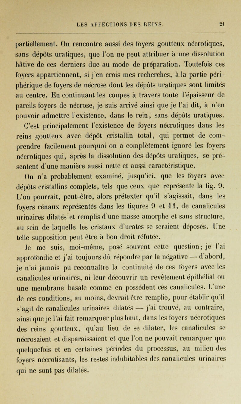 partiellement. On rencontre aussi des foyers goutteux nécrotiques, sans dépôts uratiques, que l'on ne peut attribuer à une dissolution hâtive de ces derniers due au mode de préparation. Toutefois ces foyers appartiennent, si j'en crois mes recherches, à la partie péri- phérique de foyers de nécrose dont les dépôts uratiques sont limités au centre. En continuant les coupes à travers toute l'épaisseur de pareils foyers de nécrose, je suis arrivé ainsi que je l'ai dit, à n'en pouvoir admettre l'existence, dans le rein, sans dépôts uratiques. C'est principalement l'existence de foyers nécrotiques dans les reins goutteux avec dépôt cristallin total, qui permet de com- prendre facilement pourquoi on a complètement ignoré les foyers nécrotiques qui, après la dissolution des dépôts uratiques, se pré- sentent d'une manière aussi nette et aussi caractéristique. On n'a probablement examiné, jusqu'ici, que les foyers avec dépôts cristallins complets, tels que ceux que représente la fig. 9. L'on pourrait, peut-être, alors prétexter qu'il s'agissait, dans les foyers rénaux représentés dans les figures 9 et 11, de canalicules urinaires dilatés et remplis d'une masse amorphe et sans structure, au sein de laquelle les cristaux d'urates se seraient déposés. Une telle supposition peut être à bon droit réfutée. Je me suis, moi-même, posé souvent cette question; je l'ai approfondie et j'ai toujours dû répondre par la négative — d'abord, je n'ai jamais pu reconnaître la continuité de ces foyers avec les canalicules urinaires, ni leur découvrir un revêtement épithélial ou une membrane basale comme en possèdent ces canalicules. L'une de ces conditions, au moins, devrait être remplie, pour établir qu'il s'agit de canalicules urinaires dilatés — j'ai trouvé, au contraire, ainsi que je l'ai fait remarquer plus haut, dans les foyers nécrotiques des reins goutteux, qu'au lieu de se dilater, les canalicules se nécrosaient et disparaissaient et que l'on ne pouvait remarquer que quelquefois et en certaines périodes du processus, au milieu des foyers nécrotisants, les restes indubitables des canalicules urinaires qui ne sont pas dilatés.