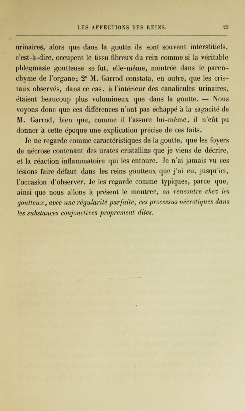 urinaires, alors que dans la goutte ils sont souvent interstitiels, c'est-à-dire, occupent le tissu fibreux du rein comme si la véritable phlegmasie goutteuse se fut, elle-même, montrée dans le paren- chyme de l'organe; 2° M. Garrod constata, en outre, que les cris- taux observés, dans ce cas, à l'intérieur des canalicules urinaires, étaient beaucoup plus volumineux que dans la goutte. — Nous voyons donc que ces différences n'ont pas échappé à la sagacité de M. Garrod, bien que, comme il l'assure lui-même, il n'eût pu donner à cette époque une explication précise de ces faits. Je ne regarde comme caractéristiques de la goutte, que les foyers de nécrose contenant des urates cristallins que je viens de décrire, et la réaction inflammatoire qui les entoure. Je n'ai jamais vu ces lésions faire défaut dans les reins goutteux que j'ai eu, jusqu'ici, l'occasion d'observer. Je les regarde comme typiques, parce que, ainsi que nous allons à présent le montrer, on rencontre chez les goutteux, avec une régularité parfaite, ces processus nécrotiques dans les substances conjonctives proprement dites.