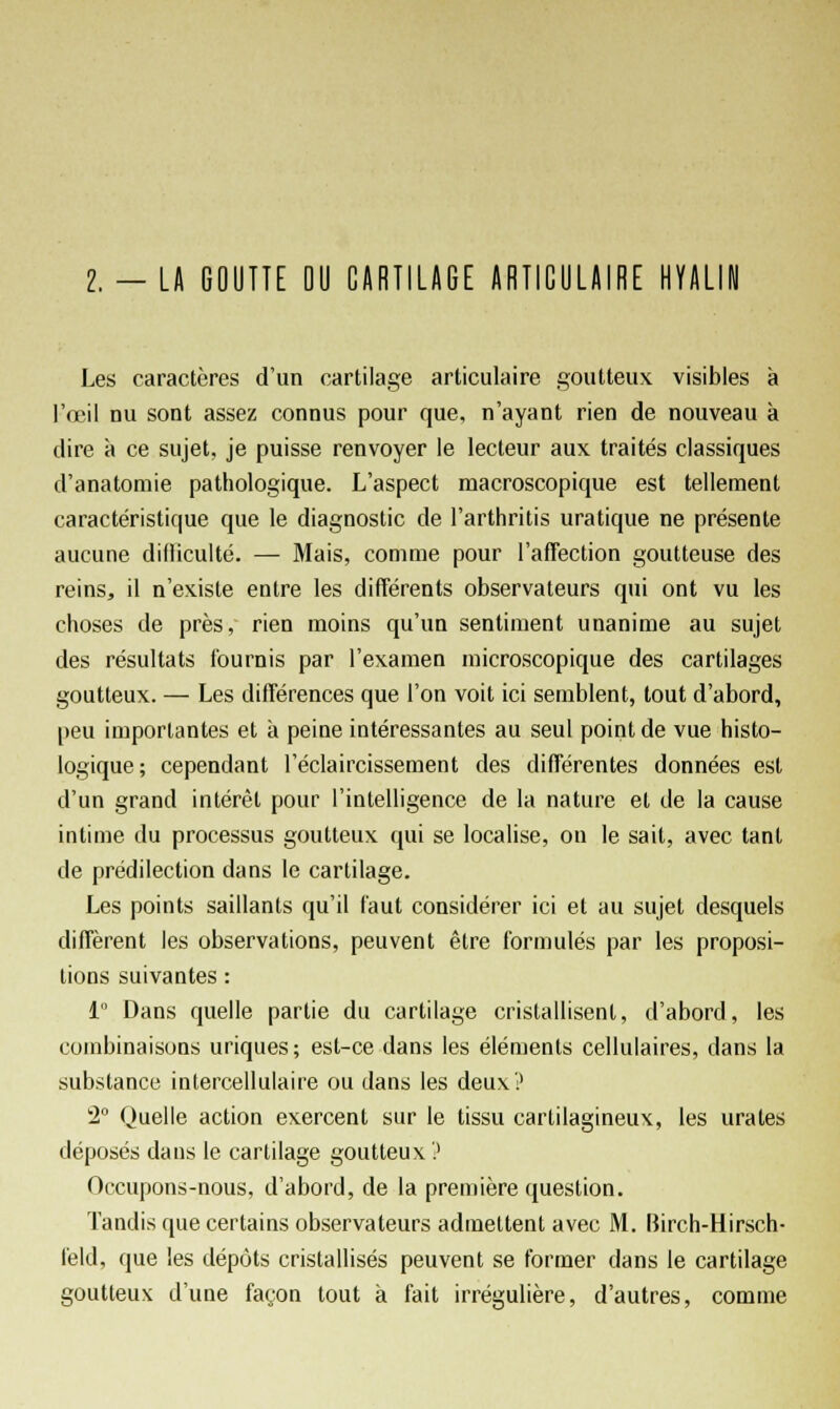 I. - LA GOUTTE DU CARTILAGE ARTICULAIRE HYALIN Les caractères d'un cartilage articulaire goutteux visibles à l'œil nu sont assez connus pour que, n'ayant rien de nouveau à dire à ce sujet, je puisse renvoyer le lecteur aux traités classiques d'anatomie pathologique. L'aspect macroscopique est tellement caractéristique que le diagnostic de l'arthritis uratique ne présente aucune dilliculté. — Mais, comme pour l'affection goutteuse des reins, il n'existe entre les différents observateurs qui ont vu les choses de près, rien moins qu'un sentiment unanime au sujet des résultats fournis par l'examen microscopique des cartilages goutteux. — Les différences que l'on voit ici semblent, tout d'abord, peu importantes et à peine intéressantes au seul point de vue histo- logique; cependant l'éclaircissement des différentes données est d'un grand intérêt pour l'intelligence de la nature et de la cause intime du processus goutteux qui se localise, on le sait, avec tant de prédilection dans le cartilage. Les points saillants qu'il faut considérer ici et au sujet desquels diffèrent les observations, peuvent être formulés par les proposi- tions suivantes : 1 Dans quelle partie du cartilage cristallisent, d'abord, les combinaisons uriques; est-ce dans les éléments cellulaires, dans la substance intercellulaire ou dans les deux? 2° Quelle action exercent sur le tissu cartilagineux, les urates déposés dans le cartilage goutteux? Occupons-nous, d'abord, de la première question. Tandis que certains observateurs admettent avec M. Birch-Hirsch- feld, que les dépôts cristallisés peuvent se former dans le cartilage goutteux d'une façon tout à fait irrégulière, d'autres, comme