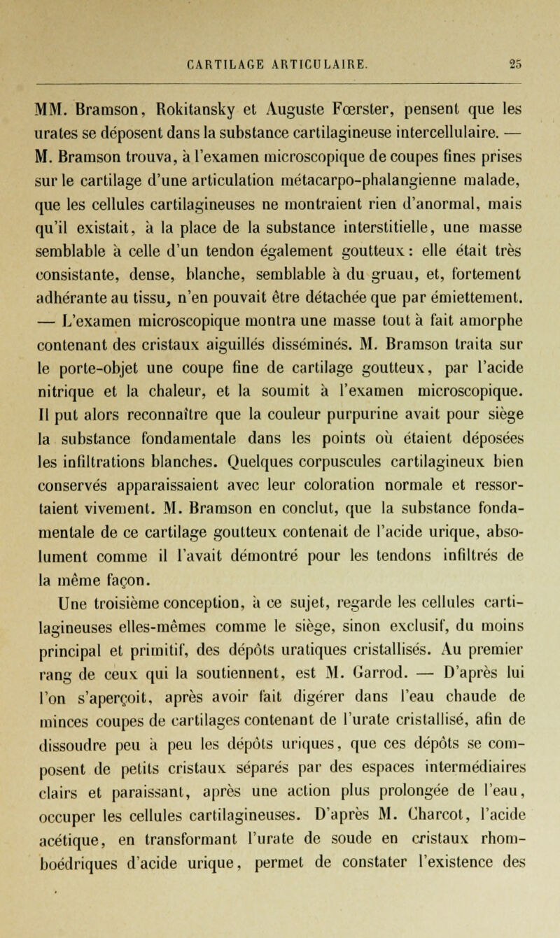 MM. Bramson, Rokitansky et Auguste Fœrster, pensent que les urates se déposent dans la substance cartilagineuse intercellulaire. — M. Bramson trouva, à l'examen microscopique de coupes fines prises sur le cartilage d'une articulation métacarpo-phalangienne malade, que les cellules cartilagineuses ne montraient rien d'anormal, mais qu'il existait, à la place de la substance interstitielle, une masse semblable à celle d'un tendon également goutteux : elle était très consistante, dense, blanche, semblable à du gruau, et, fortement adhérante au tissu, n'en pouvait être détachée que par émiettement. — L'examen microscopique montra une masse tout à fait amorphe contenant des cristaux aiguillés disséminés. M. Bramson traita sur le porte-objet une coupe fine de cartilage goutteux, par l'acide nitrique et la chaleur, et la soumit à l'examen microscopique. Il put alors reconnaître que la couleur purpurine avait pour siège la substance fondamentale dans les points où étaient déposées les infiltrations blanches. Quelques corpuscules cartilagineux bien conservés apparaissaient avec leur coloration normale et ressor- taient vivement. M. Bramson en conclut, que la substance fonda- mentale de ce cartilage goutteux contenait de l'acide urique, abso- lument comme il l'avait démontré pour les tendons infiltrés de la même façon. Une troisième conception, à ce sujet, regarde les cellules carti- lagineuses elles-mêmes comme le siège, sinon exclusif, du moins principal et primitif, des dépôts uratiques cristallisés. Au premier rang de ceux qui la soutiennent, est M. Garrod. — D'après lui l'on s'aperçoit, après avoir fait digérer dans l'eau chaude de minces coupes de cartilages contenant de l'urale cristallisé, afin de dissoudre peu ;i peu les dépôts uriques, que ces dépôts se com- posent de petits cristaux séparés par des espaces intermédiaires clairs et paraissant, après une action plus prolongée de l'eau, occuper les cellules cartilagineuses. D'après M. Charcot, l'acide acétique, en transformant l'urate de soude en cristaux rhom- boédriques d'acide urique, permet de constater l'existence des