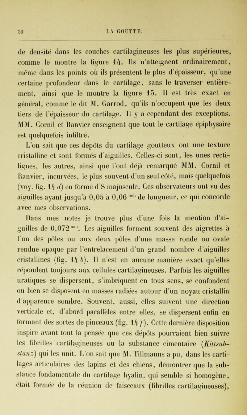 de densité dans les couches cartilagineuses les plus supérieures, comme le montre la figure 14. Ils n'atteignent ordinairement, même dans les points où ils présentent le plus d'épaisseur, qu'une certaine profondeur dans le cartilage, sans le traverser entière- ment, ainsi que le montre la ligure 15. Il est très exact en général, comme le dit M. Garrod, qu'ils n'occupent que les deux tiers de l'épaisseur du cartilage. Il y a cependant des exceptions. MM. Cornil et Ranvier enseignent que tout le cartilage épiphysaire est quelquefois infiltré. L'on sait que ces dépôts du cartilage goutteux ont une texture cristalline et sont formés d'aiguilles. Celles-ci sont, les unes recti- lignes, les autres, ainsi que l'ont déjà remarqué MM. Cornil et Ranvier, incurvées, le plus souvent d'un seul côté, mais quelquefois (voy. fig. 14 d) en forme d'S majuscule. Ces observateurs ont vu des aiguilles ayant jusqu'à 0,05 à 0,06  de longueur, ce qui concorde avec mes observations. Dans mes notes je trouve plus d'une fois la mention d'ai- guilles de 0,072. Les aiguilles forment souvent des aigrettes à l'un des pôles ou aux deux pôles d'une masse ronde ou ovale rendue opaque par l'entrelacement d'un grand nombre d'aiguilles cristallines (fig. 14 b). 11 n'est en aucune manière exact qu'elles répondent toujours aux cellules cartilagineuses. Parfois les aiguilles uratiques se dispersent, s'imbriquent en tous sens, se confondent ou bien se disposent en masses radiées autour d'un noyau cristallin d'apparence sombre. Souvent, aussi, elles suivent une direction verticale et, d'abord parallèles entre elles, se dispersent enfin en formant des sortes de pinceaux (fig. 14 /'). Cette dernière disposition inspire avant tout la pensée que ces dépôts pourraient bien suivre les fibrilles cartilagineuses ou la substance cimentaire (Kittsub- stanz) qui les unit. L'on sait que M. Tillmanns a pu, dans les carti- lages articulaires des lapins et des chiens, démontrer que la sub- stance fondamentale du cartilage hyalin, qui semble si homogène, était formée de la réunion de faisceaux (fibrilles cartilagineuses),