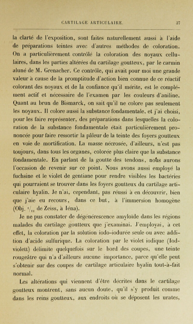 la clarté de l'exposition, sont faites naturellement aussi à l'aide de préparations teintes avec d'autres méthodes de coloration. On a particulièrement contrôlé la coloration des noyaux cellu- laires, dans les parties altérées du cartilage goutteux, par le carmin aluné de M. Grenadier. Ce contrôle, qui avait pour moi une grande valeur à cause de la promptitude d'action bien connue de ce réactif colorant des noyaux et de la confiance qu'il mérite, est le complé- ment actif et nécessaire de l'examen par les couleurs d'aniline. Quant au brun de Bismarck, on sait qu'il ne colore pas seulement les noyaux. Il colore aussi la substance fondamentale, et j'ai choisi, pour les faire représenter, des préparations dans lesquelles la colo- ration de la substance fondamentale était particulièrement pro- noncée pour faire ressortir la pâleur de la teinte des foyers goutteux en voie de mortification. La masse nécrosée, d'ailleurs, n'est pas toujours, dans tous les organes, colorée plus claire que la substance fondamentale. En parlant de la goutte des tendons, nous aurons l'occasion de revenir sur ce point. Nous avons aussi employé la fuchsine et le violet de gentiane pour rendre visibles les bactéries (jui pourraient se trouver dans les foyers goutteux du cartilage arti- culaire hyalin. Je n'ai, cependant, pas réussi à en découvrir, bien que j'aie eu recours, dans ce but, à l'immersion homogène (Obj. '/,., deZeiss, à léna). Je ne pus constater de dégénérescence amyloïde dans les régions malades du cartilage goutteux que j'examinai. J'employai, à cet effet, la coloration par la solution iodo-iodurée seule ou avec addi- tion d'acide sulfurique. La coloration par le violet iodique (lod- violett) délimite quelquefois sur le bord des coupes, une teinte rougeàtre qui n'a d'ailleurs aucune importance, parce qu'elle peut s'obtenir sur des coupes de cartilage articulaire hyalin tout-à-fait normal. Les altérations qui viennent d'être décrites dans le cartilage goutteux montrent, sans aucun doute, qu'il s'y produit comme dans les reins goutteux, aux endroits oii se déposent les urates,