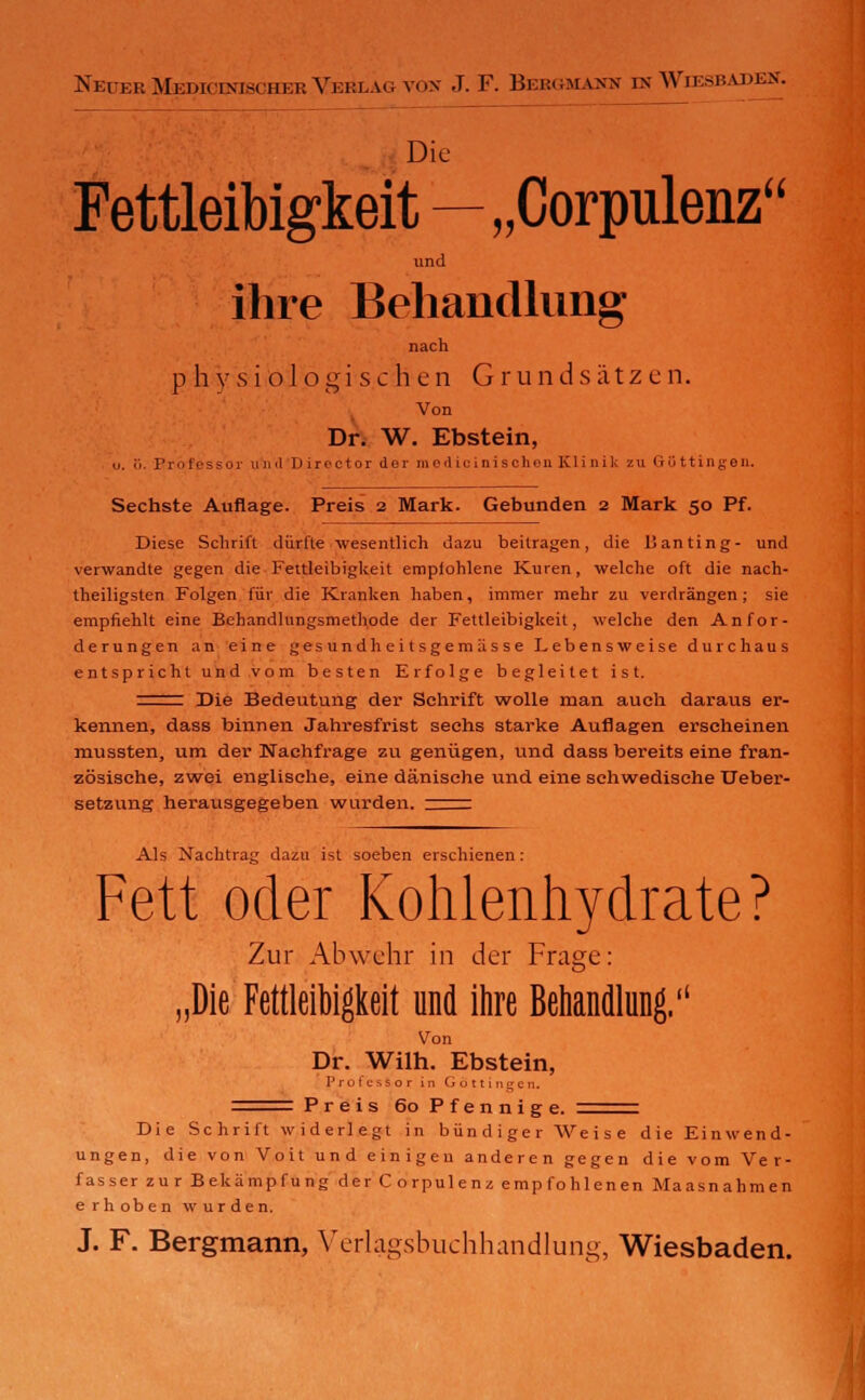 NkierMedicinischerVekla<;yox J. F. Bebgmamn m Wiesbapkct. Die Fettleibigkeit—„Corpulenz und ihre Behandlung nach physiologischen Grundsätzen. Von Dr. W. Ebstein, ü. <>. Professor u n «l Director der modicinischen Kl i n 11. / n QGttingen. Sechste Auflage. Preis 2 Mark. Gebunden 2 Mark 50 Pf. Diese Schrift dürfte wesentlich dazu beitragen, die Banting- und verwandte gegen die Fettleibigkeit empfohlene Kuren, welche oft die nach- theiligsten Folgen für die Kranken haben, immer mehr zu verdrängen; sie empfiehlt eine Behandlungsmethode der Fettleibigkeit, welche den Anfor- derungen an eine gesundheitsgemässe Lebensweise durchaus entspricht und vom besten Erfolge begleitet ist. ^z^r Die Bedeutung der Schrift wolle man auch daraus er- kennen, dass binnen Jahresfrist sechs starke Auflagen erscheinen mussten, um der Nachfrage zu genügen, und dass bereits eine fran- zösische, zwei englische, eine dänische und eine schwedische Ueber- setzung herausgegeben wurden, :^rr Als Nachtrag dazu ist soeben erschienen: Fett oder Kohlenhydrate? Zur Abwehr in der Frage: „Die Fettleibigkeit und ihre Behandlung. Von Dr. Wilh. Ebstein, Professor in Gottingen. Preis 60 Pfennige. Die Schrift widerlegt in bündiger Weise die Einwend- ungen, die von Voit und einigen anderen gegen die vom Ver- fasser zu r Bekämpf u ng der Corpulenz empfohlenen Maasnahmen erhoben wurden. J. F. Bergmann, Verlagsbuchhandlung, Wiesbaden.