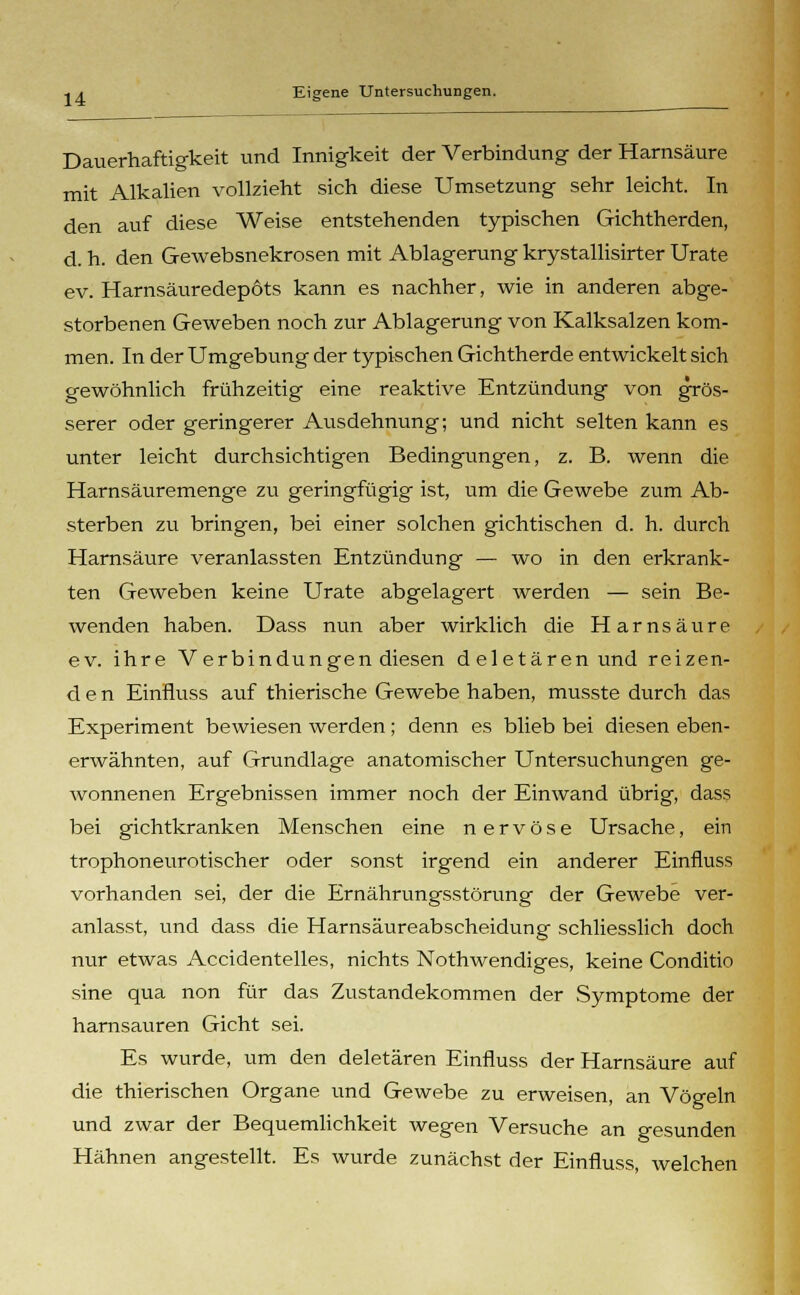 Dauerhaftigkeit und Innigkeit der Verbindung der Harnsäure mit Alkalien vollzieht sich diese Umsetzung sehr leicht. In den auf diese Weise entstehenden typischen Gichtherden, d. h. den Gewebsnekrosen mit Ablagerung krystallisirter Urate ev. Harnsäuredepöts kann es nachher, wie in anderen abge- storbenen Geweben noch zur Ablagerung von Kalksalzen kom- men. In der Umgebung der typischen Gichtherde entwickelt sich gewöhnlich frühzeitig eine reaktive Entzündung von grös- serer oder geringerer Ausdehnung; und nicht selten kann es unter leicht durchsichtigen Bedingungen, z. B. wenn die Harnsäuremenge zu geringfügig ist, um die Gewebe zum Ab- sterben zu bringen, bei einer solchen gichtischen d. h. durch Harnsäure veranlassten Entzündung — wo in den erkrank- ten Geweben keine Urate abgelagert werden — sein Be- wenden haben. Dass nun aber wirklich die Harnsäure ev. ihre Verbindungen diesen deletären und reizen- den Einfiuss auf thierische Gewebe haben, musste durch das Experiment bewiesen werden; denn es blieb bei diesen eben- erwähnten, auf Grundlage anatomischer Untersuchungen ge- wonnenen Ergebnissen immer noch der Einwand übrig, dass bei gichtkranken Menschen eine nervöse Ursache, ein trophoneurotischer oder sonst irgend ein anderer Einfiuss vorhanden sei, der die Ernährungsstörung der Gewebe ver- anlasst, lind dass die Harnsäureabscheidung schliesslich doch nur etwas Accidentelles, nichts Nothwendiges, keine Conditio sine qua non für das Zustandekommen der Symptome der harnsauren Gicht sei. Es wurde, um den deletären Einfiuss der Harnsäure auf die thierischen Organe und Gewebe zu erweisen, an Vögeln und zwar der Bequemlichkeit wegen Versuche an gesunden Hähnen angestellt. Es wurde zunächst der Einfiuss welchen