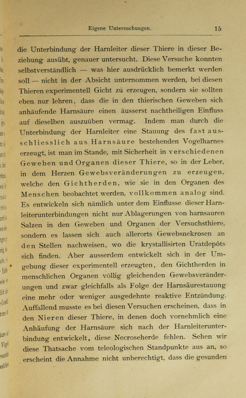 die Unterbindung der Harnleiter dieser Thiere in dieser Be- ziehung ausübt, genauer untersucht. Diese Versuche konnten selbstverständlich — was hier ausdrücklich bemerkt werden soll — nicht in der Absicht unternommen werden, bei diesen Thieren experimentell Gicht zu erzeugen, sondern sie sollten eben nur lehren, dass die in den thierischen Geweben sich anhäufende Harnsäure einen äusserst nachtheiligen Einfluss auf dieselben auszuüben vermag. Indem man durch die Unterbindung der Harnleiter eine Stauung des fast aus- schliesslich aus Harnsäure bestehenden Vogelharnes erzeugt, ist man im Stande, mit Sicherheit in verschiedenen Geweben und Organen dieser Thiere, so in der Leber, in dem Herzen Gewebsveränderungen zu erzeugen, welche den Gichtherden, wie sie in den Organen des Menschen beobachtet werden, vollkommen analog sind. Es entwickeln sich nämlich unter dem Einflüsse dieser Harn- leiterunterbindungen nicht nur Ablagerungen von harnsauren Salzen in den Geweben und Organen der Versuchsthiere, sondern es lassen sich auch allerorts Gewebsnekrosen an den Stellen nachweisen, wo die krystallisirten Uratdepots sich finden. Aber ausserdem entwickelt sich in der Um- gebung dieser experimentell erzeugten, den Gichtherden in menschlichen Organen völlig gleichenden Gewebsveränder- ungen und zwar gleichfalls als Folge der Harnsäurestauung eine mehr oder weniger ausgedehnte reaktive Entzündung. Auffallend musste es bei diesen Versuchen erscheinen, dass in den Nieren dieser Thiere, in denen doch vornehmlich eine Anhäufung der Harnsäure sich nach der Harnleiterunter- bindung entwickelt, diese Necroseherde fehlen. Sehen wir diese Thatsache vom teleologischen Standpunkte aus an, so erscheint die Annahme nicht unberechtigt, dass die gesunden