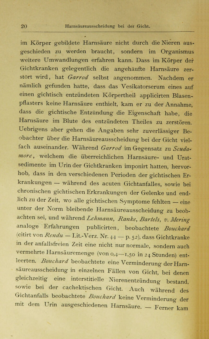 im Körper gebildete Harnsäure nicht durch die Nieren aus- geschieden zu werden braucht, sondern im Organismus weitere Umwandlungen erfahren kann. Dass im Körper der Gichtkranken gelegentlich die angehäufte Harnsäure zer- stört wird, hat Garrod selbst angenommen. Nachdem er nämlich gefunden hatte, dass das Vesikatorserum eines auf einen gichtisch entzündeten Körpertheil applicirten Blasen- pflasters keine Harnsäure enthielt, kam er zu der Annahme, dass die gichtische Entzündung die Eigenschaft habe, die Harnsäure im Blute des entzündeten Theiles zu zerstören. Uebrigens aber gehen die Angaben sehr zuverlässiger Be- obachter über die Harnsäureausscheidung bei der Gicht viel- fach auseinander. Während Garrod im Gegensatz zu Scuda- more, welchem die überreichlichen Harnsäure- und Urat- sedimente im Urin der Gichtkranken imponirt hatten, hervor- hob, dass in den verschiedenen Perioden der gichtischen Er- krankungen — während des acuten Gichtanfalles, sowie bei chronischen gichtischen Erkrankungen der Gelenke und end- lich zu der Zeit, wo alle gichtischen Symptome fehlten — eine unter der Norm bleibende Harnsäureausscheidung zu beob- achten sei, und während Lehmann, Ranke, Bartels, v. Mering analoge Erfahrungen publicirten, beobachtete Bouchard (citirt von Rendu - Lit.-Verz. Nr. 44 - p. 5,), dass Gichtkranke in der anfallsfreien Zeit eine nicht nur normale, sondern auch vermehrte Harnsäuremenge (von 0,4-1,50 in 24 Stunden) ent- leerten. Bouchard beobachtete eine Verminderung der Harn- säureausscheidung in einzelnen Fällen von Gicht, bei denen gleichzeitig eine interstitielle Nierenentzündung bestand, sowie bei der cachektischen Gicht. Auch während des Gichtanfalls beobachtete Bouchard keine Verminderung der mit dem Urin ausgeschiedenen Harnsäure. — Ferner kam