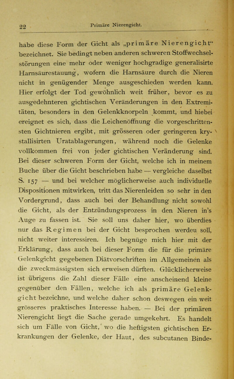 habe diese Form der Gicht als „primäre Nierengicht bezeichnet. Sie bedingt neben anderen schweren Stoffwechsel- störungen eine mehr oder weniger hochgradige generalisirte Harnsäurestauung, wofern die Harnsäure durch die Nieren nicht in genügender Menge ausgeschieden werden kann. Hier erfolgt der Tod gewöhnlich weit früher, bevor es zu ausgedehnteren gichtischen Veränderungen in den Extremi- täten, besonders in den Gelenkknorpeln kommt, und hiebei ereignet es sich, dass die Leichenöffnung die vorgeschritten- sten Gichtnieren ergibt, mit grösseren oder geringeren kry- stallisirten Uratablagerungen, während noch die Gelenke vollkommen frei von jeder gichtischen Veränderung sind Bei dieser schweren Form der Gicht, welche ich in meinem Buche über die Gicht beschrieben habe — vergleiche daselbst S. 157 — und bei welcher möglicherweise auch individuelle Dispositionen mitwirken, tritt das Nierenleiden so sehr in den Vordergrund, dass auch bei der Behandlung nicht sowohl die Gicht, als der Entzündungsprozess in den Nieren in's Auge zu fassen ist. Sie soll uns daher hier, wo überdies nur das Regimen bei der Gicht besprochen werdeu soll, nicht weiter interessiren. Ich begnüge mich hier mit der Erklärung, dass auch bei dieser Form die für die primäre Gelenkgicht gegebenen Diätvorschriften im Allgemeinen als die zweckmässigsten sich erweisen dürften. Glücklicherweise ist übrigens die Zahl dieser Fälle eine anscheinend kleine gegenüber den Fällen, welche ich als primäre Gelenk- gicht bezeichne, und welche daher schon deswegen ein weit grösseres praktisches Interesse haben. — Bei der primären Nierengicht liegt die Sache gerade umgekehrt. Es handelt sich um Fälle von Gicht, wo die heftigsten gichtischen Er- krankungen der Gelenke, der Haut, des subcutanen Binde-