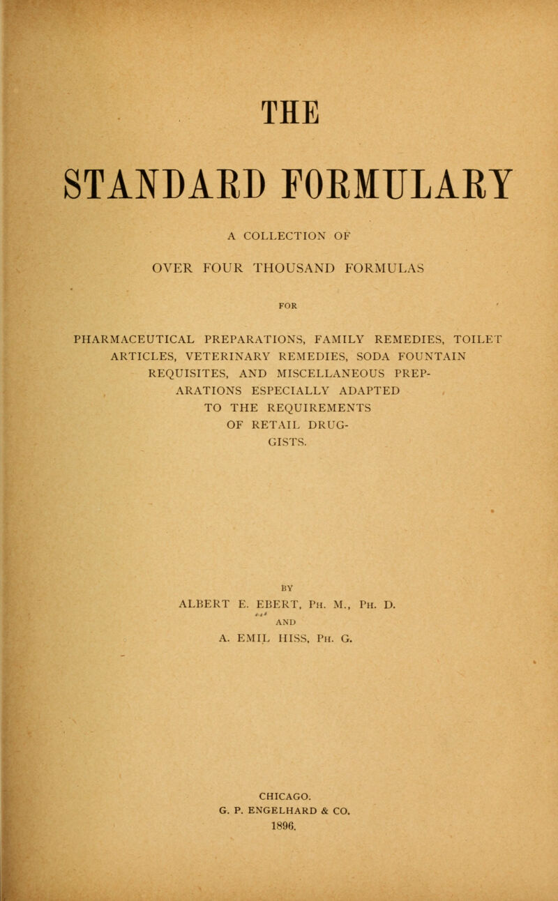 THE STANDAED FORMTILARY A COLLECTION OF OVER FOUR THOUSAND FORMULAS PHARMACEUTICAL PREPARATIONS, FAMILY REMEDIES, TOILET ARTICLES, VETERINARY REMEDIES, SODA FOUNTAIN REQUISITES, AND MISCELLANEOUS PREP- ARATIONS ESPECIALLY ADAPTED TO THE REQUIREMENTS OF RETAIL DRUG- GISTS. BY ALBERT E. EBERT, Ph. M., Ph. D. AND A. EMIL HISS, Ph. G. CHICAGO. G. P. ENGELHARD & CO. 1896.