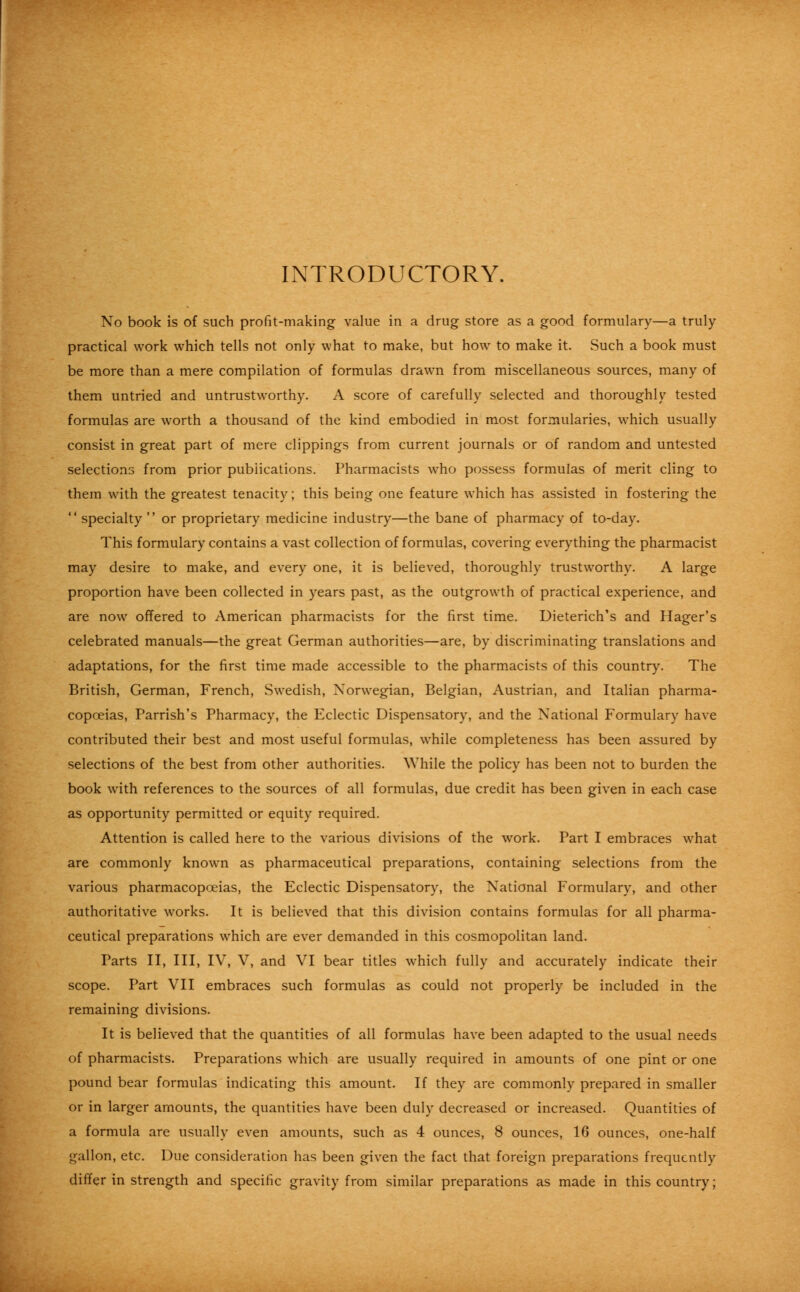 INTRODUCTORY. No book is of such profit-making value in a drug store as a good formulary—a truly practical work which tells not only what to make, but how to make it. Such a book must be more than a mere compilation of formulas drawn from miscellaneous sources, many of them untried and untrustworthy. A score of carefully selected and thoroughly tested formulas are worth a thousand of the kind embodied in most formularies, which usually consist in great part of mere clippings from current journals or of random and untested selections from prior publications. Pharmacists who possess formulas of merit cling to them with the greatest tenacity; this being one feature which has assisted in fostering the  specialty  or proprietary medicine industry—the bane of pharmacy of to-day. This formulary contains a vast collection of formulas, covering everything the pharmacist may desire to make, and every one, it is believed, thoroughly trustworthy. A large proportion have been collected in years past, as the outgrowth of practical experience, and are now offered to American pharmacists for the first time. Uieterich's and Hager's celebrated manuals—the great German authorities—are, by discriminating translations and adaptations, for the first time made accessible to the pharmacists of this country. The British, German, French, Swedish, Norwegian, Belgian, Austrian, and Italian pharma- copoeias, Parrish's Pharmacy, the Eclectic Dispensatory, and the National Formulary have contributed their best and most useful formulas, while completeness has been assured by selections of the best from other authorities. While the policy has been not to burden the book with references to the sources of all formulas, due credit has been given in each case as opportunity permitted or equity required. Attention is called here to the various divisions of the work. Part I embraces what are commonly known as pharmaceutical preparations, containing selections from the various pharmacopoeias, the Eclectic Dispensatory, the National Formulary, and other authoritative works. It is believed that this division contains formulas for all pharma- ceutical preparations which are ever demanded in this cosmopolitan land. Parts II, III, IV, V, and VI bear titles which fully and accurately indicate their scope. Part VII embraces such formulas as could not properly be included in the remaining divisions. It is believed that the quantities of all formulas have been adapted to the usual needs of pharmacists. Preparations which are usually required in amounts of one pint or one pound bear formulas indicating this amount. If they are commonly prepared in smaller or in larger amounts, the quantities have been duly decreased or increased. Quantities of a formula are usually even amounts, such as 4 ounces, 8 ounces, 16 ounces, one-half gallon, etc. Due consideration has been given the fact that foreign preparations frequently differ in strength and specific gravity from similar preparations as made in this country;