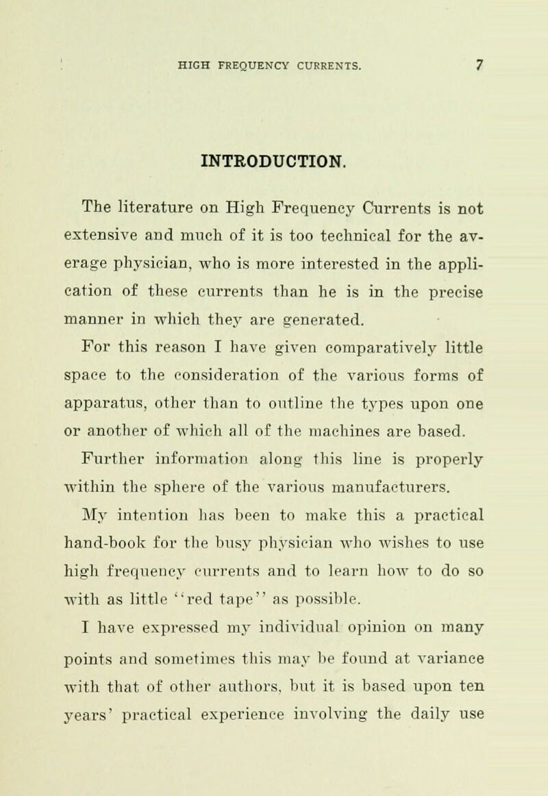 INTRODUCTION. The literature on High Frequency Currents is not extensive and much of it is too technical for the av- erage physician, who is more interested in the appli- cation of these currents than he is in the precise manner in which they are generated. For this reason I have given comparatively little space to the consideration of the various forms of apparatus, other than to outline the types upon one or another of which all of the machines are based. Further information along this line is properly within the sphere of the various manufacturers. My intention has been to make this a practical hand-book for the busy physician who wishes to use high frequency currents and to learn how to do so with as little red tape as possible. I have expressed my individual opinion on many points and sometimes this may lie found at variance with that of other authors, but it is based upon ten years' practical experience involving the daily use