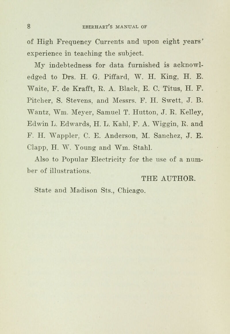 of High Frequency Currents and upon eight years' experience in teaching the subject. My indebtedness for data furnished is acknowl- edged to Drs. H. G. Piffard, W. H. King, H. E. Waite, F. de Krafft, R. A. Black, E. C. Titus, H. F. Pitcher, S. Stevens, and Messrs. F. H. Swett, J. B. Wantz, Wm. Meyer, Samuel T. Hutton, J. R. Kelley, Edwin L. Edwards, H. L. Kahl, F. A. Wiggin, R. and F. H. Wappler, C. E. Anderson, M. Sanchez, J. E. Clapp, H. AY. Young and Wm. Stahl. Also to Popular Electricity for the use of a num- ber of illustrations. THE AUTHOR. State and Madison Sts., Chicago.