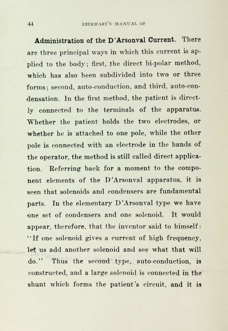 Administration of the D'Arsonval Current. There are three principal ways in which this current is ap- plied to the body; first, .the direct bi-polar method, which has also been subdivided into two or three forms; second, auto-conduction, and third, auto-con- densation. In the first method, the patient is direct- ly connected to the terminals of the apparatus. Whether the patient holds the two electrodes, or whether he is attached to one pole, while the other pole is connected with an electrode in the hands of the operator, the method is still called direct applica- tion. Referring back for a moment to the compo- nent elements of the D'Arsonval apparatus, it is seen that solenoids and condensers are fundamental parts. In the elementary D'Arsonval type we have one set of condensers and one solenoid. It would appear, therefore, that the inventor said to himself: If one solenoid gives a current of high frequency, let us add another solenoid and see what that will do. Thus the second type, auto-conduction, is constructed, and a large solenoid is connected in the shunt which forms the patient's circuit, and it is