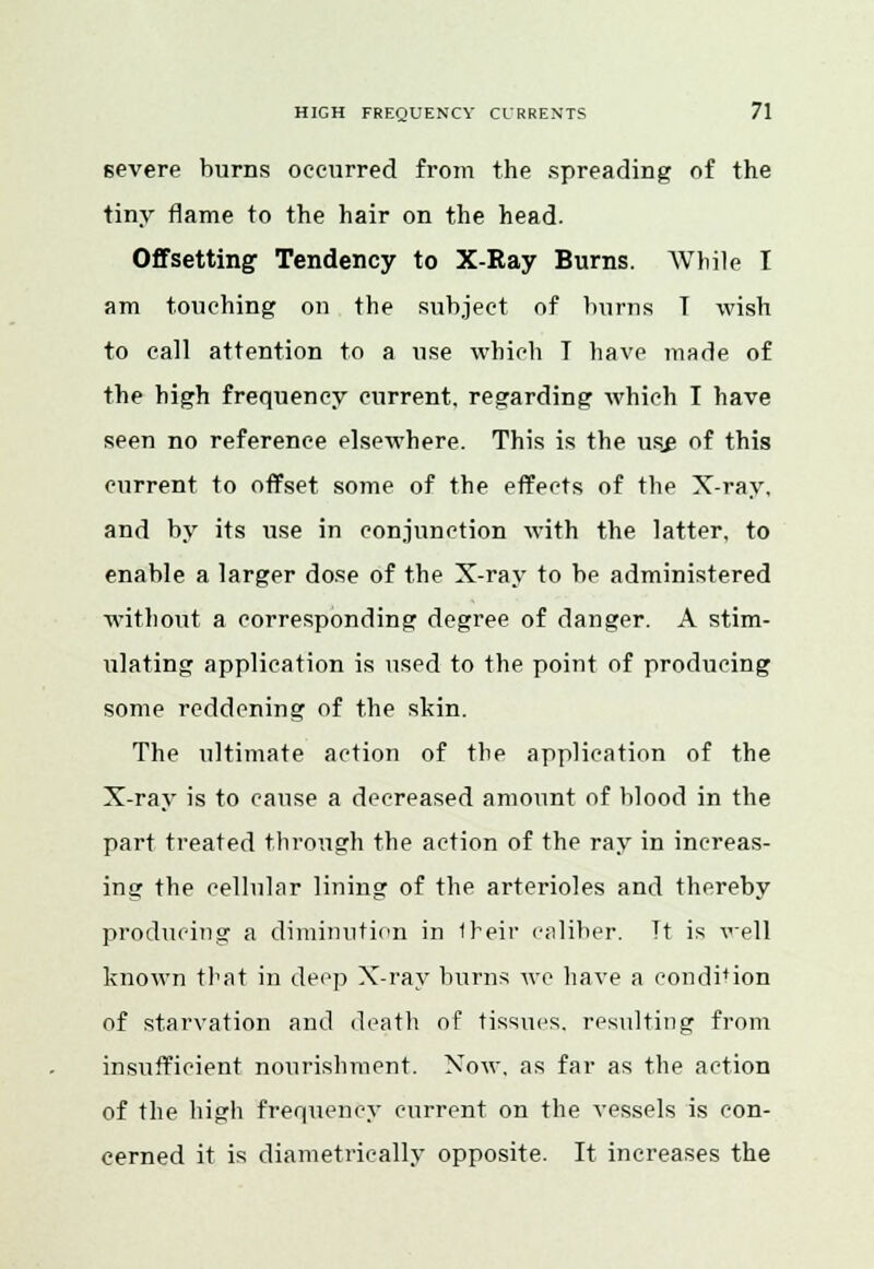 severe burns occurred from the spreading of the tiny flame to the hair on the head. Offsetting1 Tendency to X-Ray Burns. While I am touching on the subject of burns T wish to call attention to a use which 1 have made of the high frequency current, regarding which I have seen no reference elsewhere. This is the us£ of this current to offset some of the effects of the X-ray, and by its use in conjunction with the latter, to enable a larger dose of the X-ray to be administered without a corresponding degree of danger. A stim- ulating application is used to the point of producing some reddening of the skin. The ultimate action of the application of the X-ray is to cause a decreased amount of blood in the part treated through the action of the ray in increas- ing the cellular lining of the arterioles and thereby producing a diminution in 1reir caliber. Tt is well known that in deep X-ray burns wo have a condition of starvation and death of tissues, resulting from insufficient nourishment. Now. as far as the action of the high frequency current on the vessels is con- cerned it is diametrically opposite. It increases the