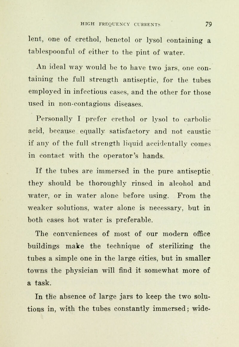 lent, one of crethol, benetol or lysol containing a tablespoonful of either to the pint of water. An ideal way would be to have two jars, one con- taining the full strength antiseptic, for the tubes employed in infectious cases, and the other for those used in non-contagious diseases. Personally I prefer crethol or lysol to carbolic acid, because equally satisfactory and not caustic if any of the full strength liquid accidentally comes in contact with the operator's hands. If the tubes are immersed in the pure antiseptic they should be thoroughly rinsed in alcohol and water, or in water alone before using. Prom the weaker solutions, water alone is necessary, but in both cases hot water is preferable. The conveniences of most of our modern office buildings make the technique of sterilizing the tubes a simple one in the large cities, but in smaller towns the physician will find it somewhat more of a task. In the absence of large jars to keep the two solu- tions in, with the tubes constantly immersed; wide-