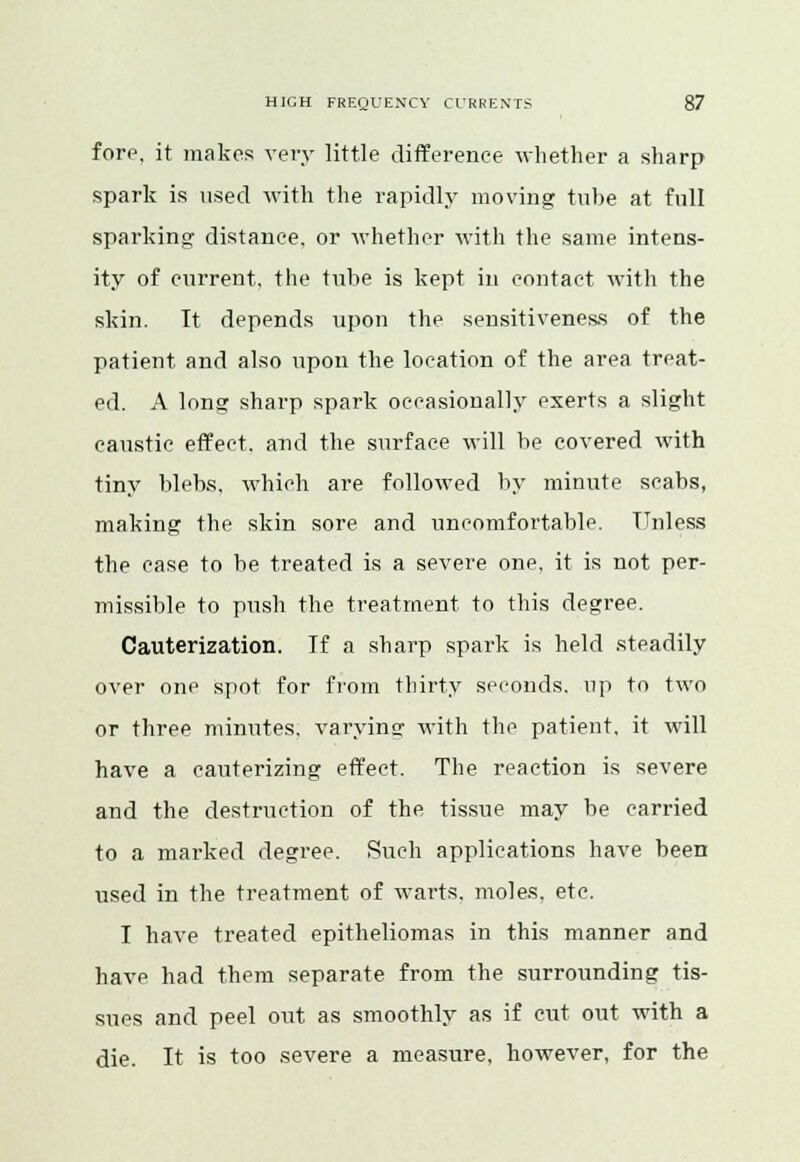 fore, it makes very little difference whether a sharp spark is used with the rapidly moving tube at full sparking distance, or whether with the same intens- ity of current, the tube is kept in contact with the skin. It depends upon the sensitiveness of the patient and also upon the location of the area treat- ed. A long sharp spark occasionally exerts a slight caustic effect, and the surface will be covered with tiny blebs, which are followed by minute scabs, making the skin sore and uncomfortable. Unless the case to be treated is a severe one. it is not per- missible to push the treatment to this degree. Cauterization. If a sharp spark is held steadily over one spot for from thirty seconds, up to two or three minutes, varying with the patient, it will have a cauterizing effect. The reaction is severe and the destruction of the tissue may be carried to a marked degree. Such applications have been used in the treatment of warts, moles, etc. I have treated epitheliomas in this manner and have had them separate from the surrounding tis- sues and peel out as smoothly as if cut out with a die. It is too severe a measure, however, for the