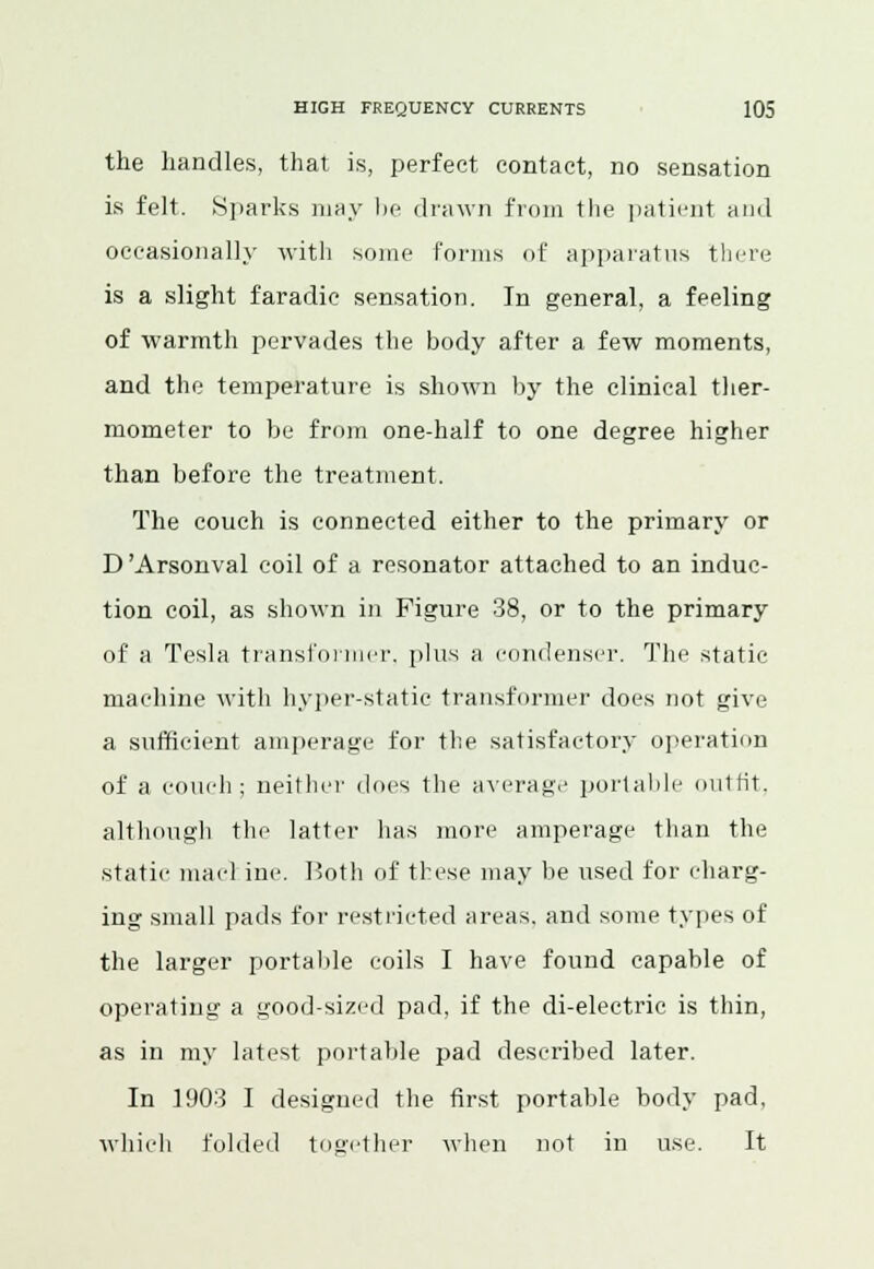 the handles, that is, perfect contact, no sensation is felt. Sparks may be drawn from the patient and occasionally with some forms of apparatus there is a slight faradic sensation. In general, a feeling of warmth pervades the body after a few moments, and the temperature is shown by the clinical ther- mometer to be from one-half to one degree higher than before the treatment. The couch is connected either to the primary or D'Arsonval coil of a resonator attached to an induc- tion coil, as shown in Figure 38, or to the primary of a Tesla transformer, phis a condenser. The static machine with hyper-static transformer does not give a sufficient amperage for the satisfactory operation of a couch; neither docs the average portable outfit. although the latter has more amperage than the static macl inc. Both of these may lie used for charg- ing small pads for restricted ureas, and some types of the larger portable coils I have found capable of operating a good-sized pad, if the di-electric is thin, as in my latest portable pad described later. In 1903 I designed the first portable hody pad, which folded together when not in use. It