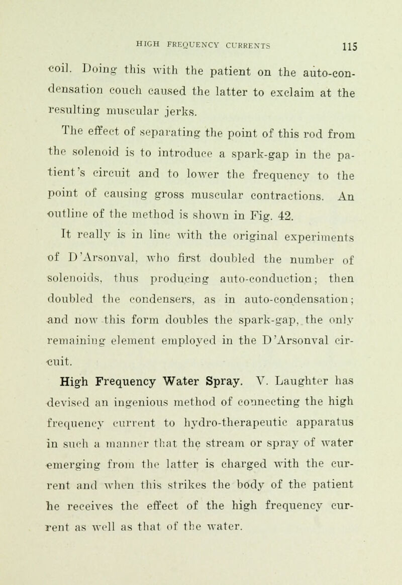 coil. Doing this with the patient on the auto-con- densation couch caused the latter to exclaim at the resulting muscular jerks. The effect of separating the point of this rod from the solenoid is to introduce a spark-gap in the pa- tient's circuit and to lower the frequency to the point of causing gross muscular contractions. An outline of the method is shown in Pig. 42. It really is in line with the original experiments of D'Arsonval. who first doubled the number of solenoids, thus producing auto-conduction; then doubled the condensers, as in auto-condensation; •and now this form doubles the spark-gap, the only remaining element employed in the D'Arsonval cir- cuit. High Frequency Water Spray. V. Laughter has devised an ingenious method of connecting the high frequency current to hydro-therapeutic apparatus in such a manner that the stream or spray of water emerging from the latter is charged with the cur- rent and when this strikes the body of the patient he receives the effect of the high frequency cur- rent as well as that of the water.
