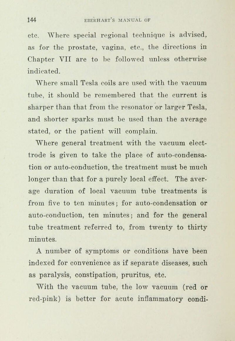 etc. Where special regional technique is advised, as for the prostate, vagina, etc., the directions in Chapter VII are to be followed unless otherwise indicated. Where small Tesla coils are used with the vacuum tube, it should be remembered that the current is sharper than that from the resonator or larger Tesla, and shorter sparks must be used than the average stated, or the patient will complain. Where general treatment with the vacuum elect- trode is given to take the place of auto-condensa- tion or auto-conduction, the treatment must be much longer than that for a purely local effect. The aver- age duration of local vacuum tube treatments is from five to ten minutes; for auto-condensation or auto-conduction, ten minutes; and for the general tube treatment referred to, from twenty to thirty minutes. A number of symptoms or conditions have been indexed for convenience as if separate diseases, such as paralysis, constipation, pruritus, etc. With the vacuum tube, the low vacuum (red or red-pink) is better for acute inflammatory condi-