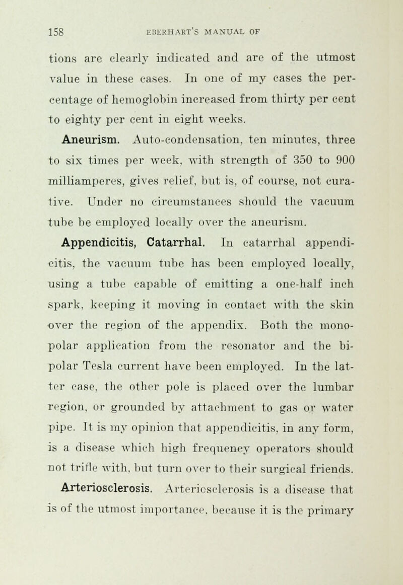 tions are clearly indicated and are of the utmost value in these cases. In one of my cases the per- centage of hemoglobin increased from thirty per cent to eighty per cent in eight weeks. Aneurism. Auto-condensation, ten minutes, three to six times per week, with strength of 350 to 900 milliamperes, gives relief, but is, of course, not cura- tive. Under no circumstances should the vacuum tube be employed locally over the aneurism. Appendicitis, Catarrhal. In catarrhal appendi- citis, the vacuum tube has been employed locally, using a tube capable of emitting a one-half inch spark, keeping it moving in contact with the skin over the region of the appendix. Both the mono- polar application from the resonator and the bi- polar Tesla current have been employed. In the lat- ter case, the other pole is placed over the lumbar region, or grounded by attachment to gas or water pipe. It is my opinion that appendicitis, in any form, is a disease which high frequency operators should not trifle with, but turn over to their surgical friends. Arteriosclerosis. Arteriosclerosis is a disease that is of the utmost importance, because it is the primary