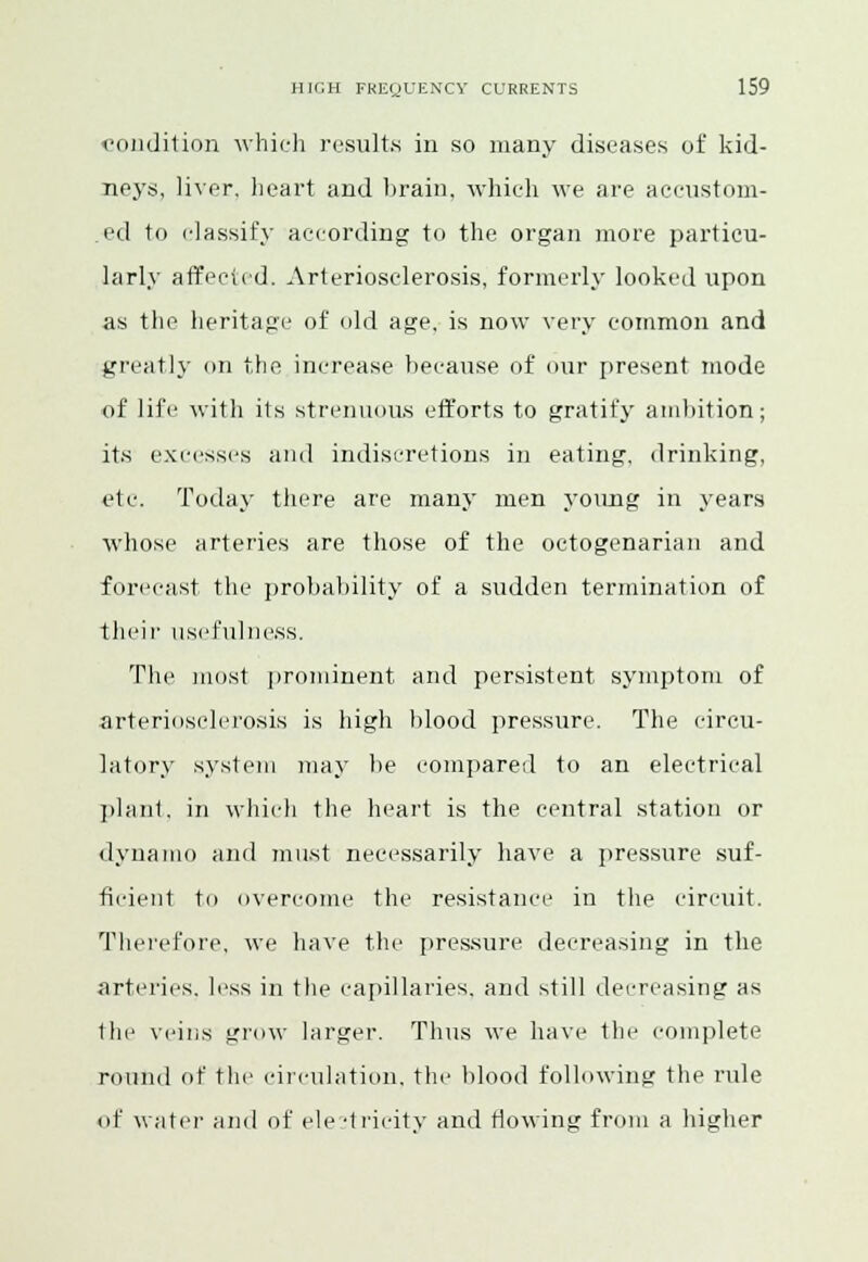 condition which results in so many diseases of kid- neys, liver, heart and brain, which we are accustom- ed to classify according to the organ more particu- larly affected. Arteriosclerosis, formerly looked upon as the heritage of old age, is now very common and greatly on the inerease because of our present mode of life with its strenuous efforts to gratify ambition; its excesses and indiscretions in eating, drinking, etc. Today there are many men young in years whose arteries are those of the octogenarian and forecast the probability of a sudden termination of their usefulness. The most prominent and persistent symptom of arteriosclerosis is high blood pressure. The circu- latory system may be compared to an electrical plant, in which the heart is the central station or dynamo and must necessarily have a pressure suf- ficient to overcome the resistance in the circuit. Therefore, we have the pressure decreasing in the arteries, less in the capillaries, and still decreasing as the veins grow larger. Thus we have the complete round of the circulation, the blood following the rule of water and of ele -tricitv and Mowing from a higher