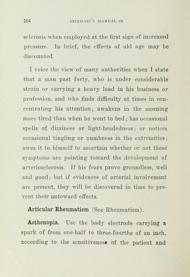 sclerosis when employed at the first sign of increased pressure. In brief, the effects of old age may be discounted. I voice the view of many authorities when I state that a man past forty, who is under considerable strain or carrying a heavy load in his business or profession, and who finds difficulty at times in con- centrating his attention, awakens in the morning more tired than when he went to bed; has occasional spells of dizziness or light-lieadedness; or notices occasional tingling or numbness in the extremities; owes it to himself to ascertain whether or not these symptoms are pointing toward the development of arteriosclerosis. If his fears prove groundless, well and good; but if evidences of arterial involvement are present, they will be discovered in time to pre- vent their untoward effects. Articular Rheumatism (See Rheumatism). Asthenopia. Use the body electrode carrying a spark of from one-half to three-fourths of an inch, according to the sensitiveness of the patient and