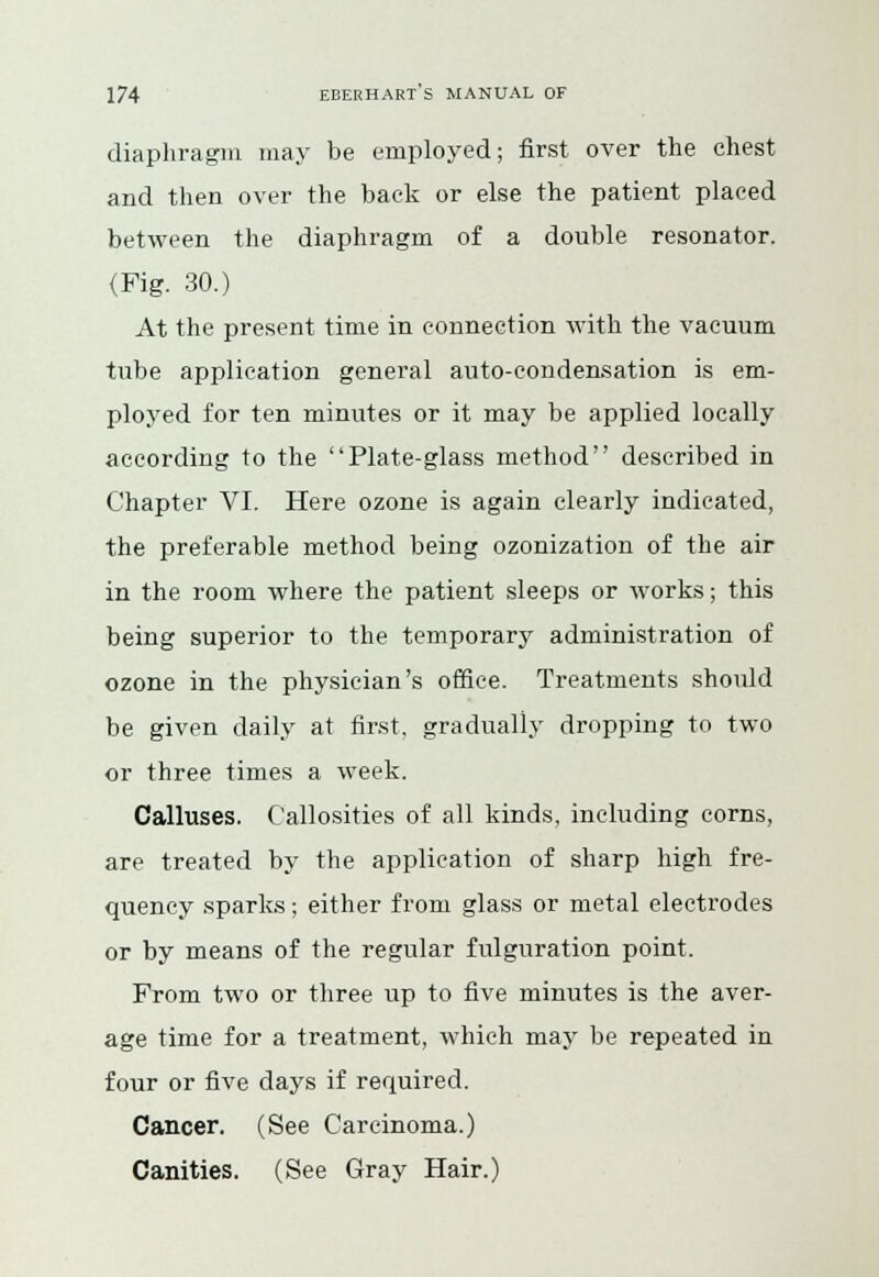 diaphragm may be employed; first over the chest and then over the back or else the patient placed between the diaphragm of a double resonator. (Fig. 30.) At the present time in connection with the vacuum tube application general auto-condensation is em- ployed for ten minutes or it may be applied locally according to the Plate-glass method described in Chapter VI. Here ozone is again clearly indicated, the preferable method being ozonization of the air in the room where the patient sleeps or works; this being superior to the temporary administration of ozone in the physician's office. Treatments should be given daily at first, gradually dropping to two or three times a week. Calluses. Callosities of all kinds, including corns, are treated by the application of sharp high fre- quency sparks; either from glass or metal electrodes or by means of the regular fulguration point. From two or three up to five minutes is the aver- age time for a treatment, which may be repeated in four or five days if required. Cancer. (See Carcinoma.) Canities. (See Gray Hair.)