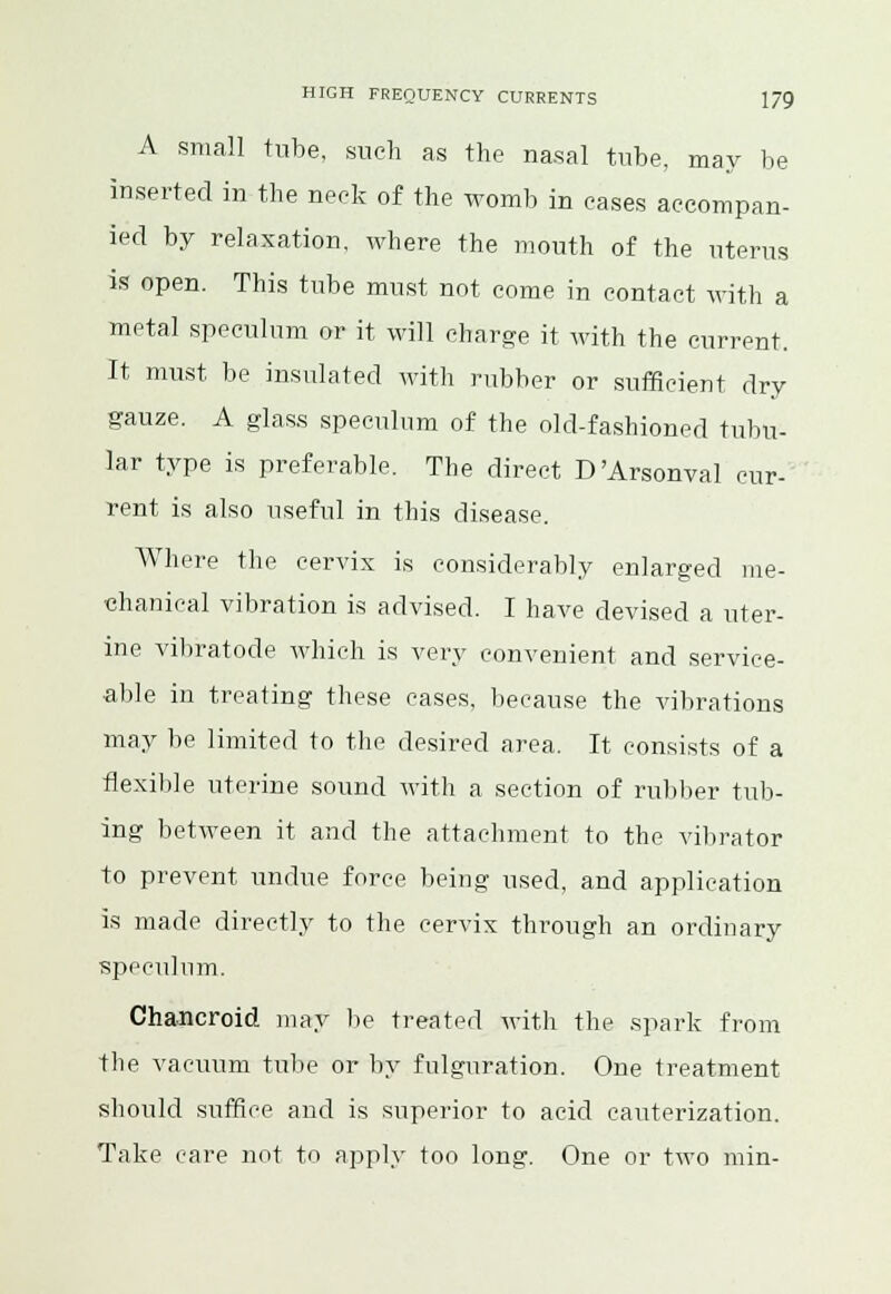 A small tube, such as the nasal tube, may be inserted in the neck of the womb in eases accompan- ied by relaxation, where the mouth of the uterus is open. This tube must not come in contact with a metal speculum or it will charge it with the current. It must be insulated with rubber or sufficient dry gauze. A glass speculum of the old-fashioned tubu- lar type is preferable. The direct D'Arsonval cur- rent is also useful in this disease. Where the cervix is considerably enlarged me- chanical vibration is advised. I have devised a uter- ine vibratode which is very convenient and service- able in treating these cases, because the vibrations may be limited to the desired area. It consists of a flexible uterine sound witli a section of rubber tub- ing between it and the attachment to the vibrator to prevent undue force being used, and application is made directly to the cervix through an ordinary speculum. Chancroid may be treated with the spark from the vacuum tube or by fulguration. One treatment should suffice and is superior to acid cauterization. Take care not to apply too long. One or two min-