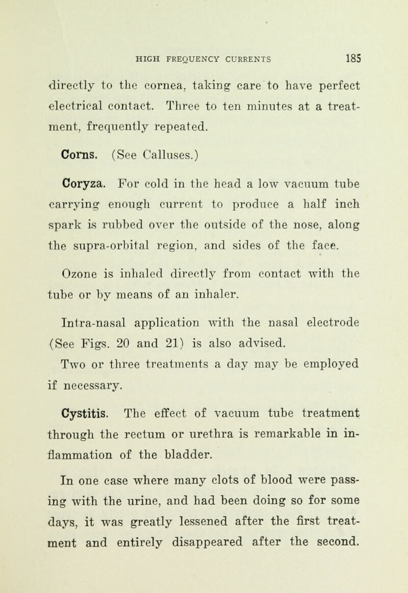 directly to the cornea, taking care to have perfect electrical contact. Three to ten minutes at a treat- ment, frequently repeated. Corns. (See Calluses.) Coryza. For cold in the head a low vacuum tube carrying enough current to produce a half inch spark is rubbed over the outside of the nose, along the supra-orbital region, and sides of the face. Ozone is inhaled directly from contact with the tube or by means of an inhaler. Intra-nasal application with the nasal electrode (See Figs. 20 and 21) is also advised. Two or three treatments a day may be employed if necessary. Cystitis. The effect of vacuum tube treatment through the rectum or urethra is remarkable in in- flammation of the bladder. In one case where many clots of blood were pass- ing with the urine, and had been doing so for some days, it was greatly lessened after the first treat- ment and entirely disappeared after the second.