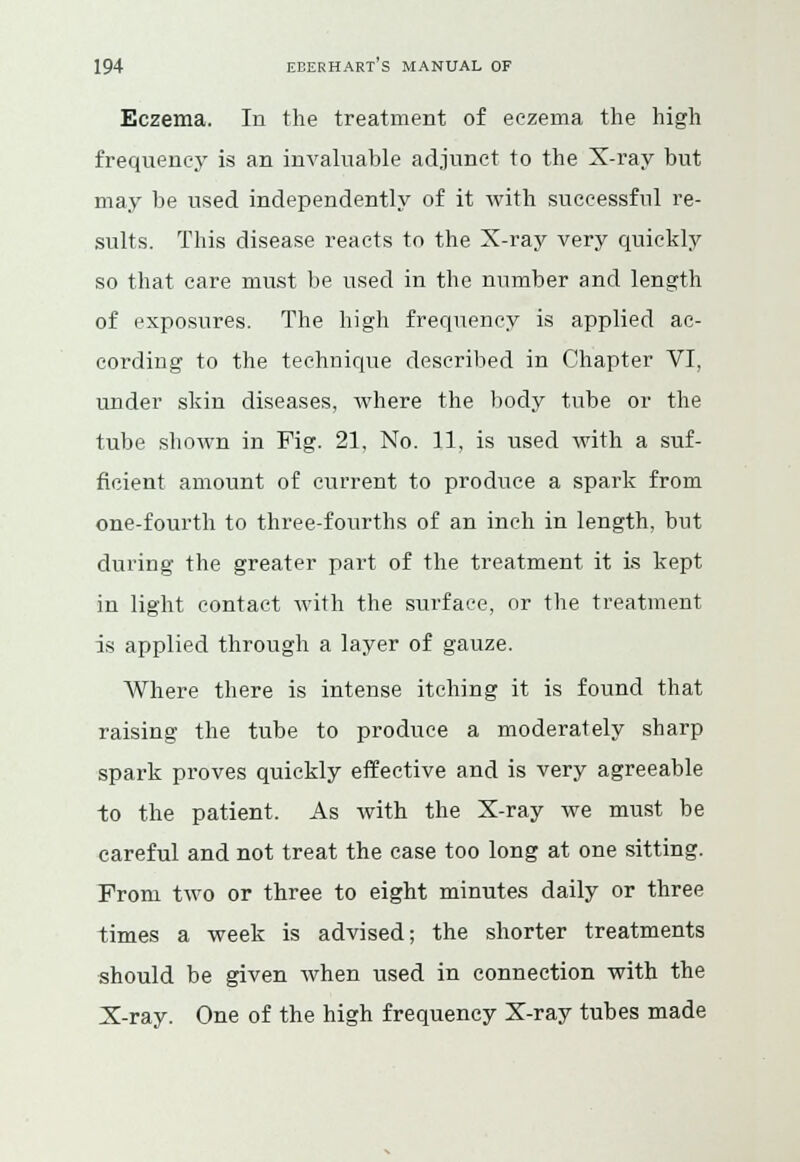 Eczema. In the treatment of eczema the high frequency is an invaluable adjunct to the X-ray but may be used independently of it with successful re- sults. This disease reacts to the X-ray very quickly so that care must be used in the number and length of exposures. The high frequency is applied ac- cording to the technique described in Chapter VI, under skin diseases, where the body tube or the tube shown in Fig. 21, No. 11, is used with a suf- ficient amount of current to produce a spark from one-fourth to three-fourths of an inch in length, but during the greater part of the treatment it is kept in light contact with the surface, or the treatment is applied through a layer of gauze. Where there is intense itching it is found that raising the tube to produce a moderately sharp spark proves quickly effective and is very agreeable to the patient. As with the X-ray we must be careful and not treat the case too long at one sitting. From two or three to eight minutes daily or three times a week is advised; the shorter treatments should be given when used in connection with the X-ray. One of the high frequency X-ray tubes made