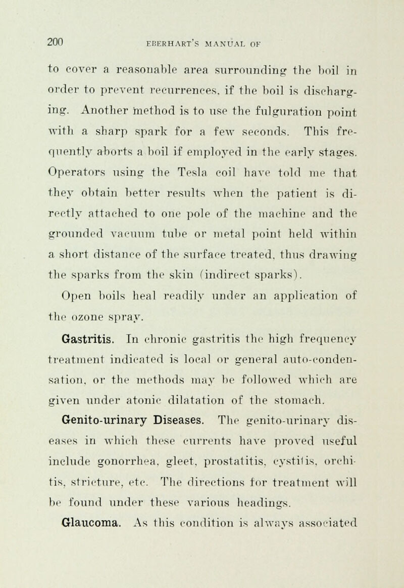 to cover a reasonable area surrounding: the boil in order to prevent recurrences, if the boil is discharg- ing:. Another method is to use the figuration point with a sharp spark for a few seconds. This fre- quently aborts a boil if employed in the early stages. Operators using the Tesla coil have told me that they obtain better results when the patient is di- rectly attached to one pole of the machine and the grounded vacuum tube or metal point held within a short distance of the surface treated, thus drawing the sparks from the skin (indirect sparks). Open boils heal readily under an application of the ozone spray. Gastritis. In chronic gastritis the high frequency treatment indicated is local or general auto-conden- sation, or the methods may be followed which arc given under atonic dilatation of the stomach. Genito-urinary Diseases. The genito-urinary dis- eases in which these currents have proved useful include gonorrhea, gleet, prostatitis, cystilis, orchi- tis, stricture, etc. The directions for treatment will be found under these various headings. Glaucoma. As this condition is always associated