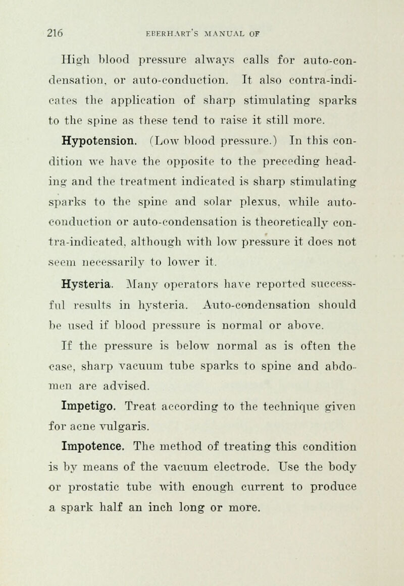 High blood pressure always calls for auto-con- densation, or auto-eonduction. It also eontra-indi- eates the application of sharp stimulating sparks to the spine as these tend to raise it still more. Hypotension. (Low blood pressure.) In this con- dition we have the opposite to the preceding head- ing and the treatment indicated is sharp stimulating sparks to the spine and solar plexus, while auto- conduction or auto-condensation is theoretically con- tra-indicated, although with low pressure it does not .seem necessarily to lower it. Hysteria. Many operators have reported success- ful results in hysteria. Auto-condensation should be used if blood pressure is normal or above. If the pressure is below normal as is often the case, sharp vacuum tube sparks to spine and abdo- men are advised. Impetigo. Treat according to the technique given for acne vulgaris. Impotence. The method of treating this condition is by means of the vacuum electrode. Use the body or prostatic tube with enough current to produce a spark half an inch long or more.