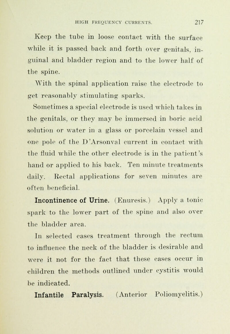 Keep the tube in loose contact with the surface while it is passed back and forth over genitals, in- guinal and bladder region and to the lower half of the spine. With the spinal application raise the electrode to get reasonably stimulating sparks. Sometimes a special electrode is used which takes in the genitals, or they may be immersed in boric acid solution or water in a glass or porcelain vessel and one pole of the D'Arsonval current in contact with the fluid while the other electrode is in the patient's hand or applied to his back. Ten minute treatments daily. Rectal applications for seven minutes are often beneficial. Incontinence of Urine. (Enuresis.) Apply a tonic spark to the lower part of the spine and also over the bladder area. In selected cases treatment through the rectum to influence the neck of the bladder is desirable and were it not for the fact that these eases occur in children the methods outlined under cystitis would be indicated. Infantile Paralysis. (Anterior Poliomyelitis.)