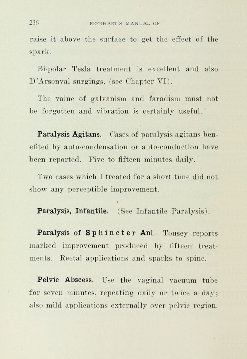 raise it above the surface to get the effect of the spark. Bi-polar Tesla treatment is excellent and also D'Arsonval surgings, (see Chapter VI). The value of galvanism and faradism must not be forgotten and vibration is certainly useful. Paralysis Agitans. Cases of paralysis agitans ben- efited by auto-condensation or auto-conduction have been reported. Five to fifteen minutes daily. Two cases which I treated for a short time did not show any perceptible improvement. Paralysis, Infantile. (See Infantile Paralysis). Paralysis of Sphincter Ani. Tousey reports marked improvement produced by fifteen treat- ments. Rectal applications and sparks to spine. Pelvic Abscess. Use the vaginal vacuum tube for seven minutes, repeating daily or twice a day; also mild applications externally over pelvic region.