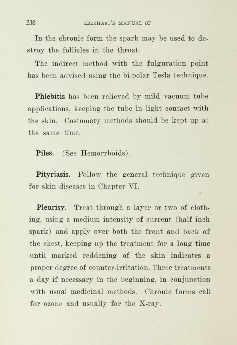 In the chronic form the spark may be used to de- stroy the follicles in the throat. The indirect method with the fulguration point has been advised using the bi-polar Tesla technique. Phlebitis has been relieved by mild vacuum tube applications, keeping the tube in light contact with the skin. Customary methods should be kept up at the same time. Piles. (See Hemorrhoids). Pityriasis. Follow the general technique given for skin diseases in Chapter VI. Pleurisy. Treat through a layer or two of cloth- ing, using a medium intensity of current (half inch spark) and apply over both the front and back of the chest, keeping up the treatment for a long time until marked reddening of the skin indicates a proper degree of counter-irritation. Three treatments a day if necessary in the beginning, in conjunction with usual medicinal methods. Chronic forms call for ozone and usually for the X-ray.