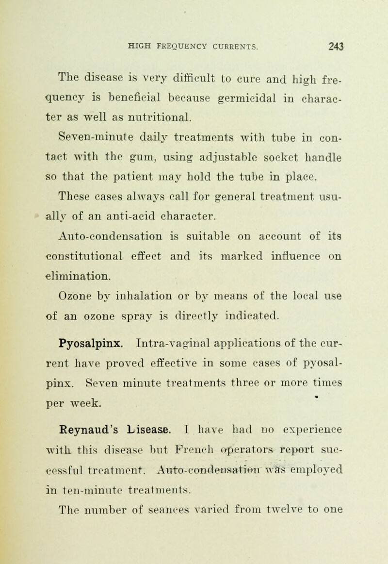 The disease is very difficult to cure and high fre- quency is beneficial because germicidal in charac- ter as well as nutritional. Seven-minute daily treatments with tube in con- tact with the gum, using adjustable socket handle so that the patient may hold the tube in place. These cases always call for general treatment usu- ally of an anti-acid character. Auto-condensation is suitable on account of its constitutional effect and its marked influence on elimination. Ozone by inhalation or by means of the local use of an ozone spray is directly indicated. Pyosalpinx. Intra-vaginal applications of the cur- rent have proved effective in some cases of pyosal- pinx. Seven minute treatments three or more times per week. Reynaud's Lisease. I have had no experience with this disease but French operators report suc- cessful treatment. Auto-condensation was employed in ten-minute treatments. The number of seances varied from twelve to one