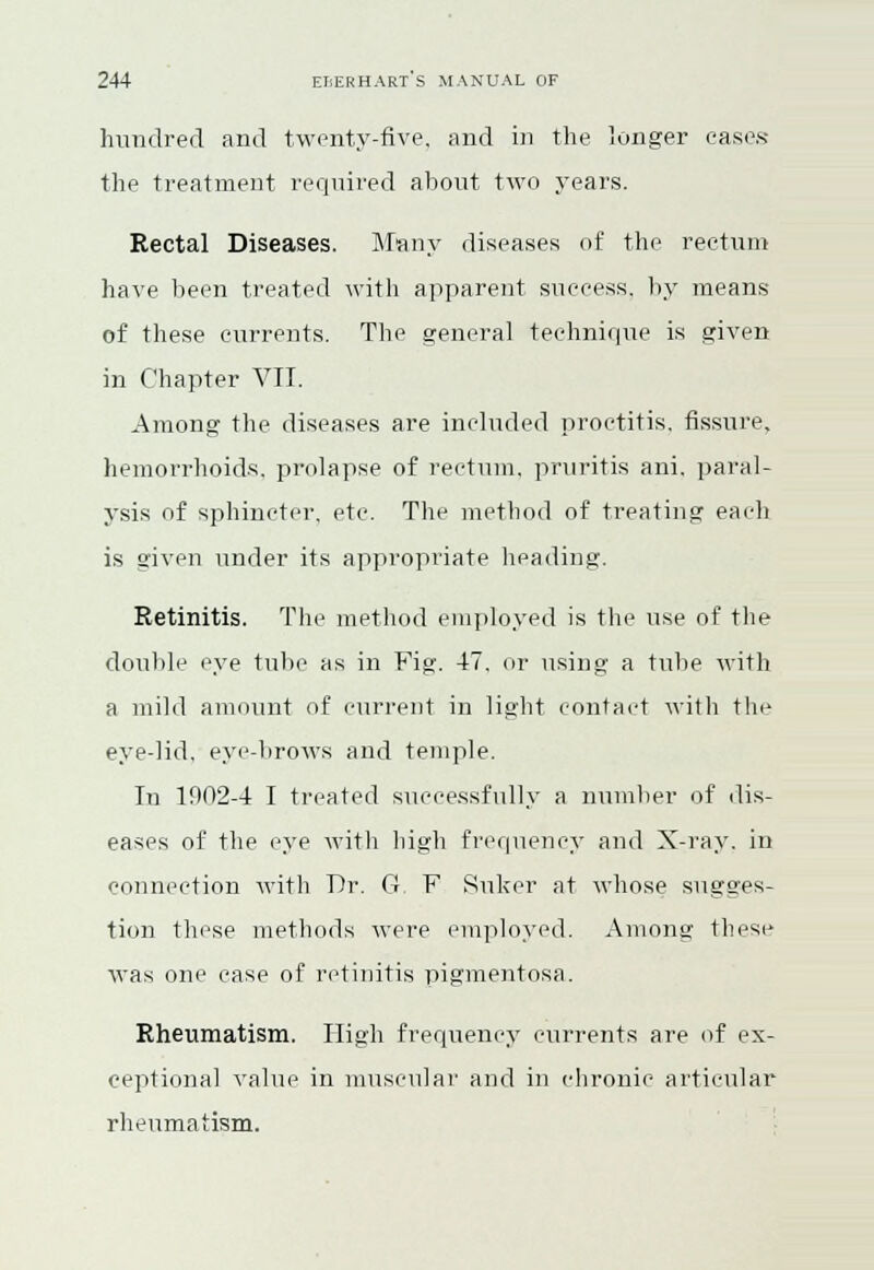 hundred and twenty-five, and in the longer cases the treatment required about two years. Rectal Diseases. Many diseases of the rectum have been treated with apparent success, by means of these currents. The general technique is given in Chapter VII. Among the diseases are included proctitis, fissure, hemorrhoids, prolapse of rectum, pruritis ani. paral- ysis of sphincter, etc. The method of treating each is given under its appropriate heading. Retinitis. The method employed is the use of the double eye tube as in Fig. 47, or using a tube with a mild amount of current in light contact with the eye-lid, eye-brows and temple. In 1902-4 I treated successfully a number of dis- eases of the eye with high frequency and X-ray. in connection with Dr. G F Suker at whose sugges- tion these methods were employed. Among these was one case of retinitis pigmentosa. Rheumatism. High frequency currents are of ex- ceptional value in muscular and in chronic articular rheumatism.