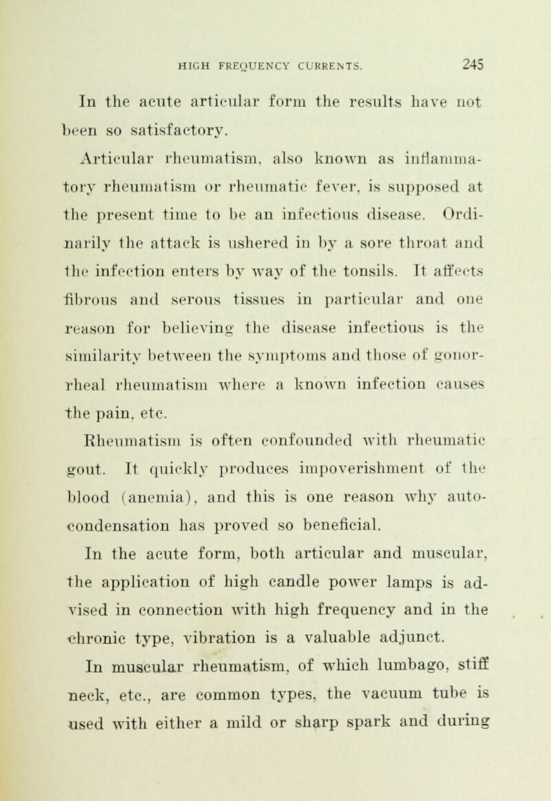 In the acute articular form the results have uot been so satisfactory. Articular rheumatism, also known as inflamma- tory rheumatism or rheumatic fever, is supposed at the present time to be an infectious disease. Ordi- narily the attack is ushered in by a sore throat and the infection enters by way of the tonsils. It affects fibrous and serous tissues in particular and one reason for believing the disease infectious is the similarity between the symptoms and those of gonor- rheal rheumatism where a known infection causes the pain. etc. Rheumatism is often confounded with rheumatic gout. It quickly produces impoverishment of the blood (anemia), and this is one reason why auto- condensation has proved so beneficial. In the acute form, both articular and muscular, the application of high candle power lamps is ad- vised in connection with high frequency and in the chronic type, vibration is a valuable adjunct. In muscular rheumatism, of which lumbago, stiff neck, etc., are common types, the vacuum tube is used with either a mild or sharp spark and during