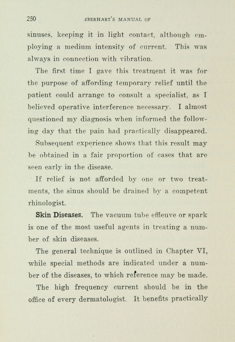 sinuses, keeping it in light contact, although cm- ploying a medium intensity of cnrrent. This was always in connection with vibration. The first time I gave this treatment it was for the purpose of affording temporary relief until the patient could arrange to consult a specialist, as T believed operative interference necessary. I almost questioned my diagnosis when informed the follow- ing day that the pain had practically disappeared. Subsequent experience shows that this result may be obtained in a fair proportion of cases that are seen early in the disease. If relief is not afforded by one or two treat- ments, the sinus should he drained by a competent rhinologist. Skin Diseases. The vacuum tube effleuve or spark is one of the most useful agents in treating a num- ber of skin diseases. The general technique is outlined in Chapter VI, while special methods are indicated under a num- ber of the diseases, to which reference may be made. The high frequency current should be in the office of every dermatologist. It benefits practically