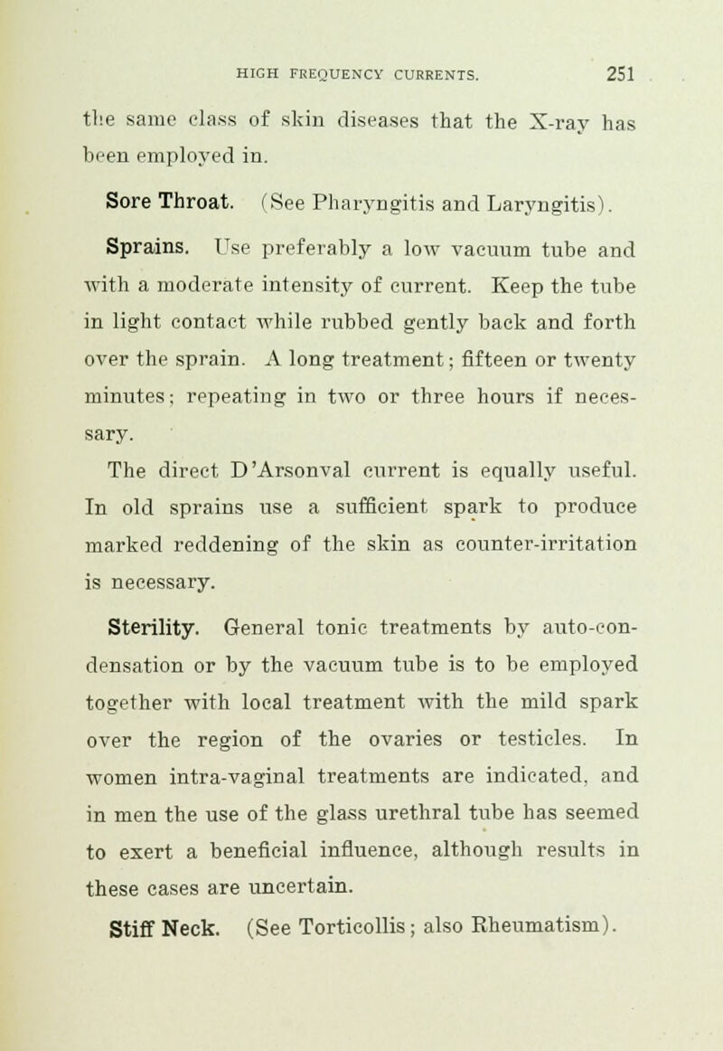 tlie same class of skin diseases that the X-ray has been employed in. Sore Throat. (See Pharyngitis and Laryngitis). Sprains. Use preferably a low vacuum tube and with a moderate intensity of current. Keep the tube in light contact while nibbed gently back and forth over the sprain. A long treatment; fifteen or twenty minutes-, repeating in two or three hours if neces- sary. The direct D'Arsonval current is equally useful. In old sprains use a sufficient spark to produce marked reddening of the skin as counter-irritation is necessary. Sterility. General tonic treatments by auto-con- densation or by the vacuum tube is to be employed together with local treatment with the mild spark over the region of the ovaries or testicles. In women intra-vaginal treatments are indicated, and in men the use of the glass urethral tube has seemed to exert a beneficial influence, although results in these cases are uncertain. Stiff Neck. (See Torticollis; also Rheumatism).