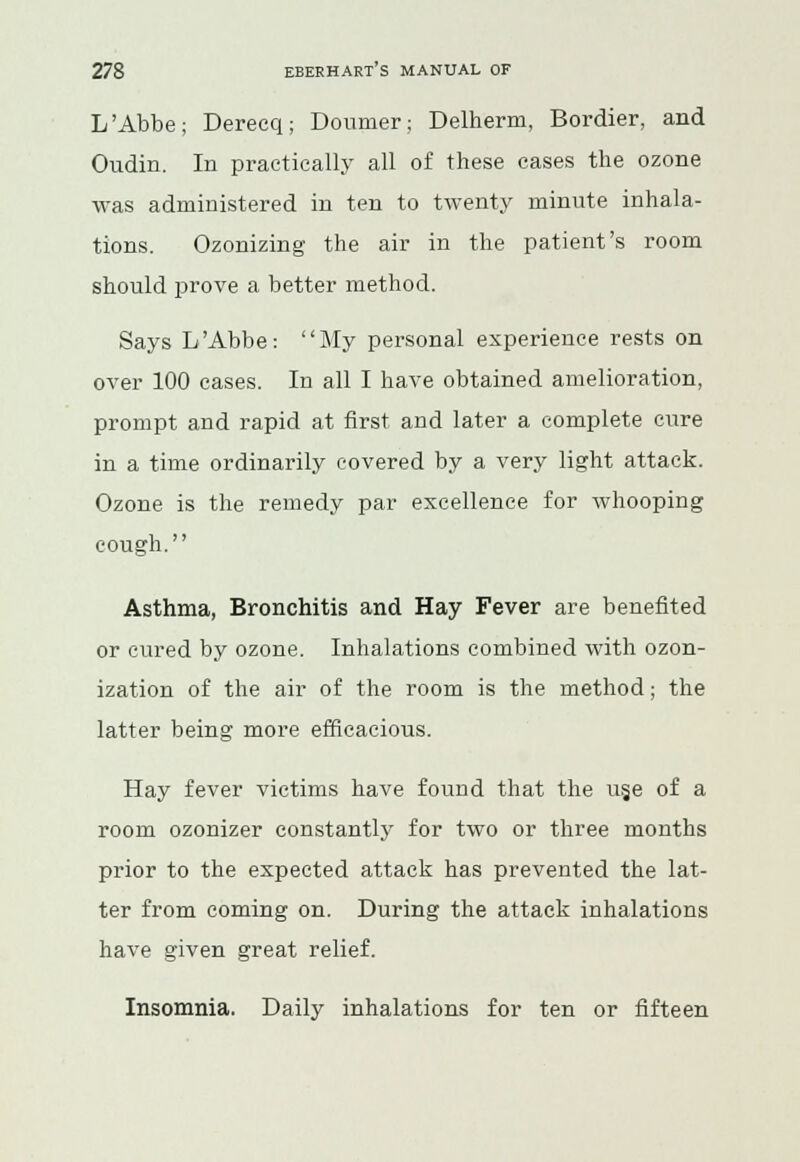 L'Abbe; Dereeq; Doumer; Delherm, Bordier, and Oudin. In practically all of these cases the ozone was administered in ten to twenty minute inhala- tions. Ozonizing the air in the patient's room should prove a better method. Says L'Abbe: My personal experience rests on over 100 cases. In all I have obtained amelioration, prompt and rapid at first and later a complete cure in a time ordinarily covered by a very light attack. Ozone is the remedy par excellence for whooping cough. Asthma, Bronchitis and Hay Fever are benefited or cured by ozone. Inhalations combined with ozon- ization of the air of the room is the method; the latter being more efficacious. Hay fever victims have found that the us.e of a room ozonizer constantly for two or three months prior to the expected attack has prevented the lat- ter from coming on. During the attack inhalations have given great relief. Insomnia. Daily inhalations for ten or fifteen