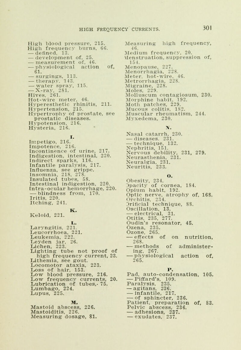 High blood pressure, 215. High frequency burns, 66. — defined, 13. — development of, 25. — measurement of. 46. — physiological action of, 61. — surgings, 113. — therapy. 143. — water spray, 115. — X-ray, 281. Hives. 261. Hot-wire meter, 46. Hyperesthetic rhinitis, 211. Hypertension, 215. Hypertrophy of prostate, see prostatic diseases. Hypotension, 216. Hysteria, 216. Impetigo, 216. Impotence, 216. Incontinence of urine, 217. Indigestion, intestinal, 220. Indirect sparks, 116. Infantile paralysis, 217. Influenza, see grippe. Insomnia, 218, 278. Insulated tubes, 58. Intestinal indigestion, 220. [ntra-ocular hemorrhage, 220. — blindness from, 170. Iritis. 220. Itching, 241. Keloid, 221. Laryngitis. 221. Leucorrhoea, 221. Leukemia, 222. Leyden iar, 26. Lichen, 223. Lighting tube not proof of high frequency current, 23. Lithemia, see gout. Locomotor ataxia, 223. Loss of hair, 153. Low blood pressure. 216. Low frequency currents, 20. Lubrication of tubes,. 75. Lumbago, 224. Lupus, 225. M. Mastoid abscess, 226. Mastoiditis, 226. Measuring dosage, 81. Measuring high frequency, 4 6. Medium frequency, 20. Menstruation, suppression of. 154. Menopause. 227. Menorrhagia, 228. Meter, hot-wire, 46. Metrorrhagia, 228. Migraine, 228. Moles, 229. Molluscum contagiosum, 230. Mil, phine habit. 192. Moth patches, 229. Mucous colitis. 1S2. Muscular rheumatism, 244. Myxedema, 230. BT. Nasal catarrh. 230. — diseases. 231. — technique. 132. Nephritis. 151. Nervous debility, 231, 279. Neurasthenia, 231. Neuralgia, 231. Neuritis, 233. o. Obesity, 234. Opacity of cornea, 184. Opium habit, 192. Optic nerve, atrophy of, 16S. Orchitis. 234. Jrificial technique, 88. Oscillation, 13. — electrical. 31. Otitis, 235, 277. Oudin's resonator, 45. Ozena, 235. Ozone. 265. — effects of on nutrition, 268. — methods of administer- ing. 267. — physiological action of, 265. Pad, auto-condensatlon, 105. — Piffard's. 109. Paralysis. 235. — agitans. 236. — infantile. 217. — of sphincter, 236. Patient, preparation of, 83. Pelvic abscess, 236. — adhesions, 237. — exudates, 237.