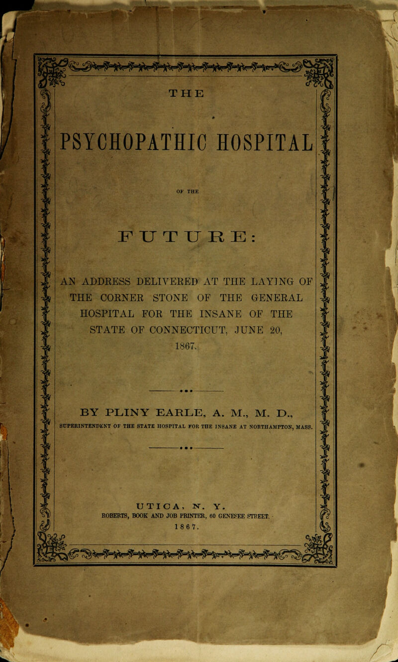 PSYCHOPATHIC HOSPITAL FUTURE: AN ADDRESS DELIVERED AT THE LAYING OF THE CORNER STONE OF THE GENERAL HOSPITAL FOR THE INSANE OF THE STATE OF CONNECTICUT, JUNE 20, 1867. BY PLINY EARLE, A. M., M. D., SUPERINTENDENT OF THE STATE HOSPITAL Mm THE INSANE AT NORTHAMPTON, MASS. UTICA, N. Y. ROBERTS, BOOK AND JOB PRINTER, 60 GENESEE CTREET. 1 8 6 '7.