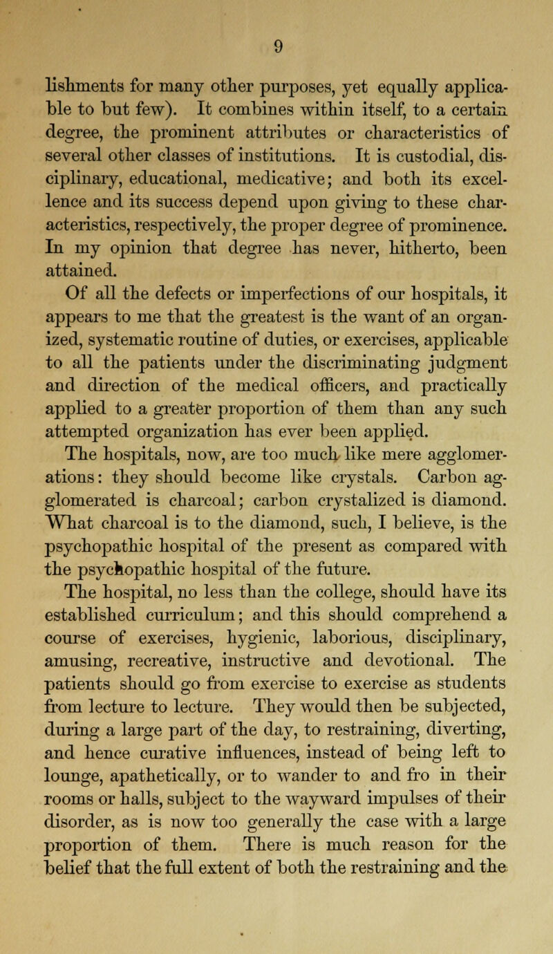 lishments for many other purposes, yet equally applica- ble to but few). It combines within itself, to a certain degree, the prominent attributes or characteristics of several other classes of institutions. It is custodial, dis- ciplinary, educational, medicative; and both its excel- lence and its success depend upon giving to these char- acteristics, respectively, the proper degree of prominence. In my opinion that degree has never, hitherto, been attained. Of all the defects or imperfections of our hospitals, it appears to me that the greatest is the want of an organ- ized, systematic routine of duties, or exercises, applicable to all the patients under the discriminating judgment and direction of the medical officers, and practically applied to a greater proportion of them than any such attempted organization has ever been applied. The hospitals, now, are too much like mere agglomer- ations : they should become like crystals. Carbon ag- glomerated is charcoal; carbon crystalized is diamond. What charcoal is to the diamond, such, I believe, is the psychopathic hospital of the present as compared with the psychopathic hospital of the future. The hospital, no less than the college, should have its established curriculum; and this should comprehend a course of exercises, hygienic, laborious, disciplinary, amusing, recreative, instructive and devotional. The patients should go from exercise to exercise as students from lecture to lecture. They would then be subjected, during a large part of the day, to restraining, diverting, and hence curative influences, instead of being left to lounge, apathetically, or to wander to and fro in their rooms or halls, subject to the wayward impulses of their disorder, as is now too generally the case with a large proportion of them. There is much reason for the belief that the full extent of both the restraining and the