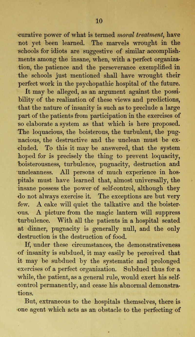 curative power of what is termed moral treatment, have not yet been learned. The marvels wrought in the schools for idiots are suggestive of similar accomplish- ments among the insane, when, with a perfect organiza- tion, the patience and the perseverance exemplified in the schools just mentioned shall have wrought their perfect work in the psychopathic hospital of the future. It may be alleged, as an argument against the possi- bility of the realization of these views and predictions, that the nature of insanity is such as to preclude a large part of the patients from participation in the exercises of so elaborate a system as that which is here proposed. The loquacious, the boisterous, the turbulent, the pug- nacious, the destructive and the unclean must be ex- cluded. To this it may be answered, that the system hoped for is precisely the thing to prevent loquacity, boisterousness, turbulence, pugnacity, destruction and uncleanness. All persons of much experience in hos- pitals must have learned that, almost universally, the insane possess the power of self-control, although they <lo not always exercise it. The exceptions are but very few. A cake will quiet the talkative and the boister- ous. A picture from the magic lantern will suppress turbulence. With all the patients in a hospital seated at dinner, pugnacity is generally null, and the only destruction is the destruction of food. If, under these circumstances, the demonstrativeness of insanity is subdued, it may easily be perceived that it may be subdued by the systematic and prolonged exercises of a perfect organization. Subdued thus for a while, the patient, as a general rule, would exert his self- control permanently, and cease his abnormal demonstra- tions. But, extraneous to the hospitals themselves, there is one agent which acts as an obstacle to the perfecting of