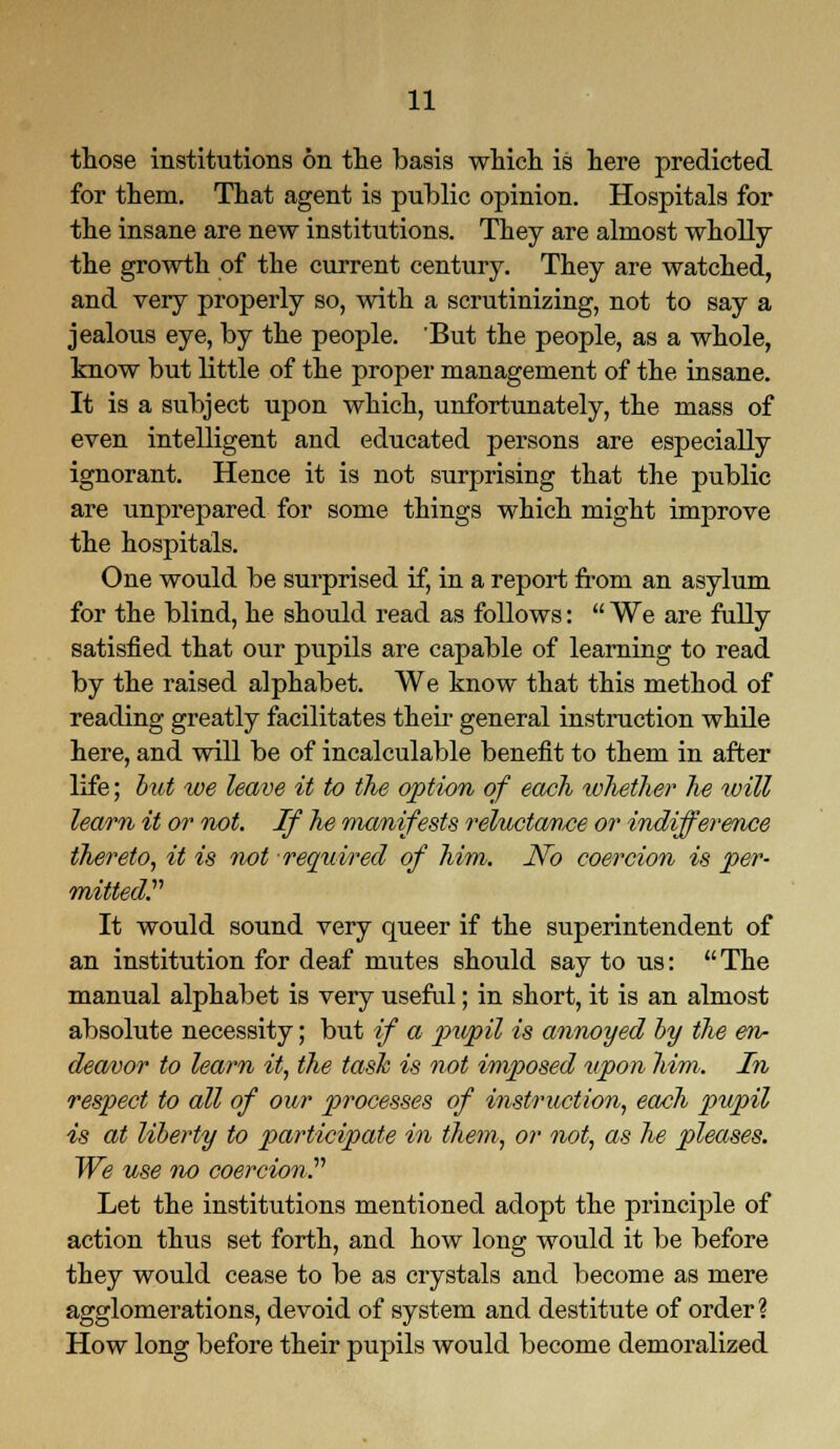 those institutions on the basis which is here predicted for them. That agent is public opinion. Hospitals for the insane are new institutions. They are almost wholly the growth of the current century. They are watched, and very properly so, with a scrutinizing, not to say a jealous eye, by the people. But the people, as a whole, know but little of the proper management of the insane. It is a subject upon which, unfortunately, the mass of even intelligent and educated persons are especially ignorant. Hence it is not surprising that the public are unprepared for some things which might improve the hospitals. One would be surprised if, in a report from an asylum for the blind, he should read as follows:  We are fully satisfied that our pupils are capable of learning to read by the raised alphabet. We know that this method of reading greatly facilitates their general instruction while here, and will be of incalculable benefit to them in after life; but we leave it to the option of each whether he will learn it or not. If he manifests reluctance or indifference thereto, it is not required of him. No coercion is per- mitted. It would sound very queer if the superintendent of an institution for deaf mutes should say to us: The manual alphabet is very useful; in short, it is an almost absolute necessity; but if a pupil is annoyed by the en- deavor to learn it, the task is not imposed upon him.. In respect to all of our processes of instruction, each pupil is at liberty to participate in them, or not, as he pleases. We use no coercion. Let the institutions mentioned adopt the principle of action thus set forth, and how long would it be before they would cease to be as crystals and become as mere agglomerations, devoid of system and destitute of order? How long before their pupils would become demoralized
