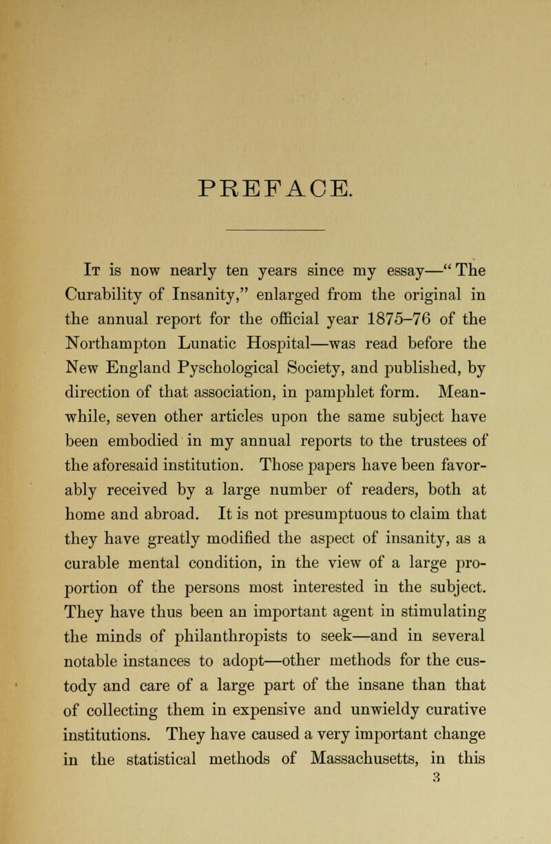 PREFACE. It is now nearly ten years since my essay— The Curability of Insanity, enlarged from the original in the annual report for the official year 1875-76 of the Northampton Lunatic Hospital—was read before the New England Pyschological Society, and published, by direction of that association, in pamphlet form. Mean- while, seven other articles upon the same subject have been embodied in my annual reports to the trustees of the aforesaid institution. Those papers have been favor- ably received by a large number of readers, both at home and abroad. It is not presumptuous to claim that they have greatly modified the aspect of insanity, as a curable mental condition, in the view of a large pro- portion of the persons most interested in the subject. They have thus been an important agent in stimulating the minds of philanthropists to seek—and in several notable instances to adopt—other methods for the cus- tody and care of a large part of the insane than that of collecting them in expensive and unwieldy curative institutions. They have caused a very important change in the statistical methods of Massachusetts, in this