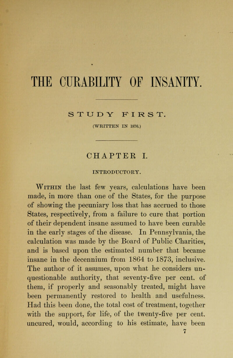 THE CURABILITY OF INSANITY. STUDY FIRST. (WRITTEN IN 1876.) CHAPTER I. INTRODUCTORY. Within the last few years, calculations have been made, in more than one of the States, for the purpose of showing the pecuniary loss that has accrued to those States, respectively, from a failure to cure that portion of their dependent insane assumed to have been curable in the early stages of the disease. In Pennsylvania, the calculation was made by the Board of Public Charities, and is based upon the estimated number that became insane in the decennium from 1864 to 1873, inclusive. The author of it assumes, upon what he considers un- questionable authority, that seventy-five per cent, of them, if jjroperly and seasonably treated, might have been permanently restored to health and usefulness. Had this been done, the total cost of treatment, together with the support, for life, of the twenty-five per cent, uncured, would, according to his estimate, have been