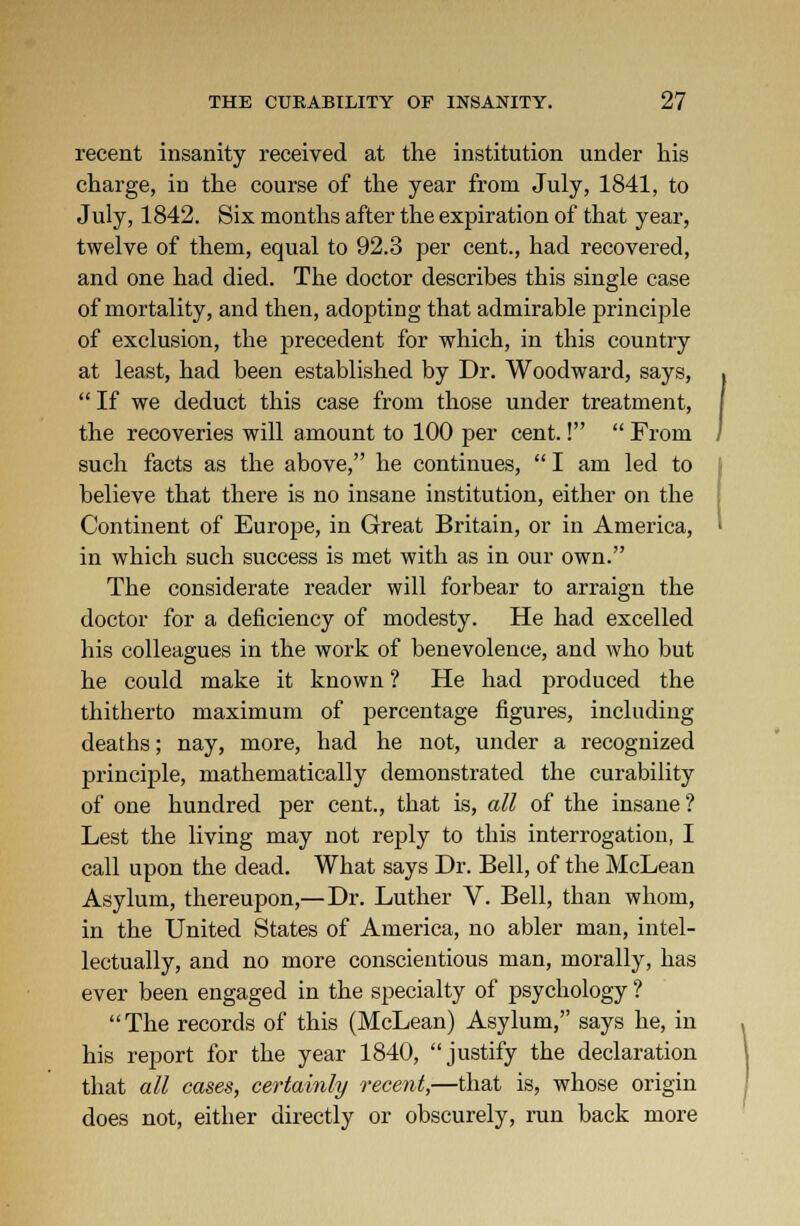 recent insanity received at the institution under his charge, in the course of the year from July, 1841, to July, 1842. Six months after the expiration of that year, twelve of them, equal to 92.3 per cent., had recovered, and one had died. The doctor describes this single case of mortality, and then, adoptiDg that admirable principle of exclusion, the precedent for which, in this country at least, had been established by Dr. Woodward, says, If we deduct this case from those under treatment, the recoveries will amount to 100 per cent.!  From such facts as the above, he continues,  I am led to believe that there is no insane institution, either on the Continent of Europe, in Great Britain, or in America, in which such success is met with as in our own. The considerate reader will forbear to arraign the doctor for a deficiency of modesty. He had excelled his colleagues in the work of benevolence, and who but he could make it known ? He had produced the thitherto maximum of percentage figures, including deaths; nay, more, had he not, under a recognized principle, mathematically demonstrated the curability of one hundred per cent., that is, all of the insane? Lest the living may not reply to this interrogation, I call upon the dead. What says Dr. Bell, of the McLean Asylum, thereupon,—Dr. Luther V. Bell, than whom, in the United States of America, no abler man, intel- lectually, and no more conscientious man, morally, has ever been engaged in the specialty of psychology ? The records of this (McLean) Asylum, says he, in his report for the year 1840, justify the declaration that all cases, certainly recent,—that is, whose origin does not, either directly or obscurely, run back more